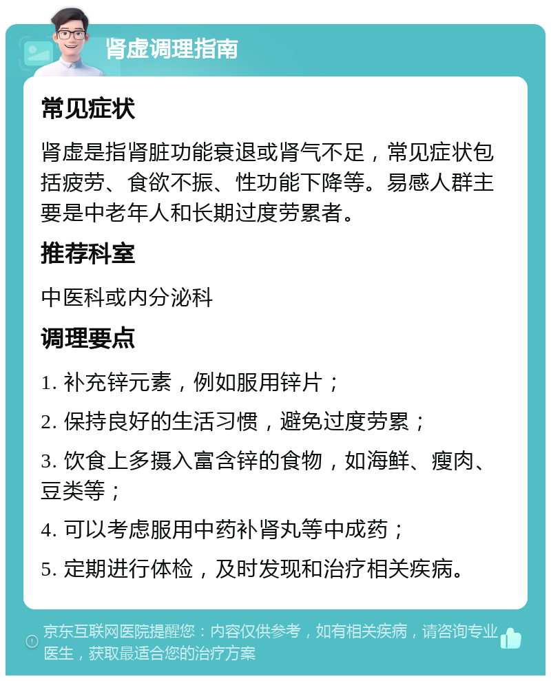 肾虚调理指南 常见症状 肾虚是指肾脏功能衰退或肾气不足，常见症状包括疲劳、食欲不振、性功能下降等。易感人群主要是中老年人和长期过度劳累者。 推荐科室 中医科或内分泌科 调理要点 1. 补充锌元素，例如服用锌片； 2. 保持良好的生活习惯，避免过度劳累； 3. 饮食上多摄入富含锌的食物，如海鲜、瘦肉、豆类等； 4. 可以考虑服用中药补肾丸等中成药； 5. 定期进行体检，及时发现和治疗相关疾病。