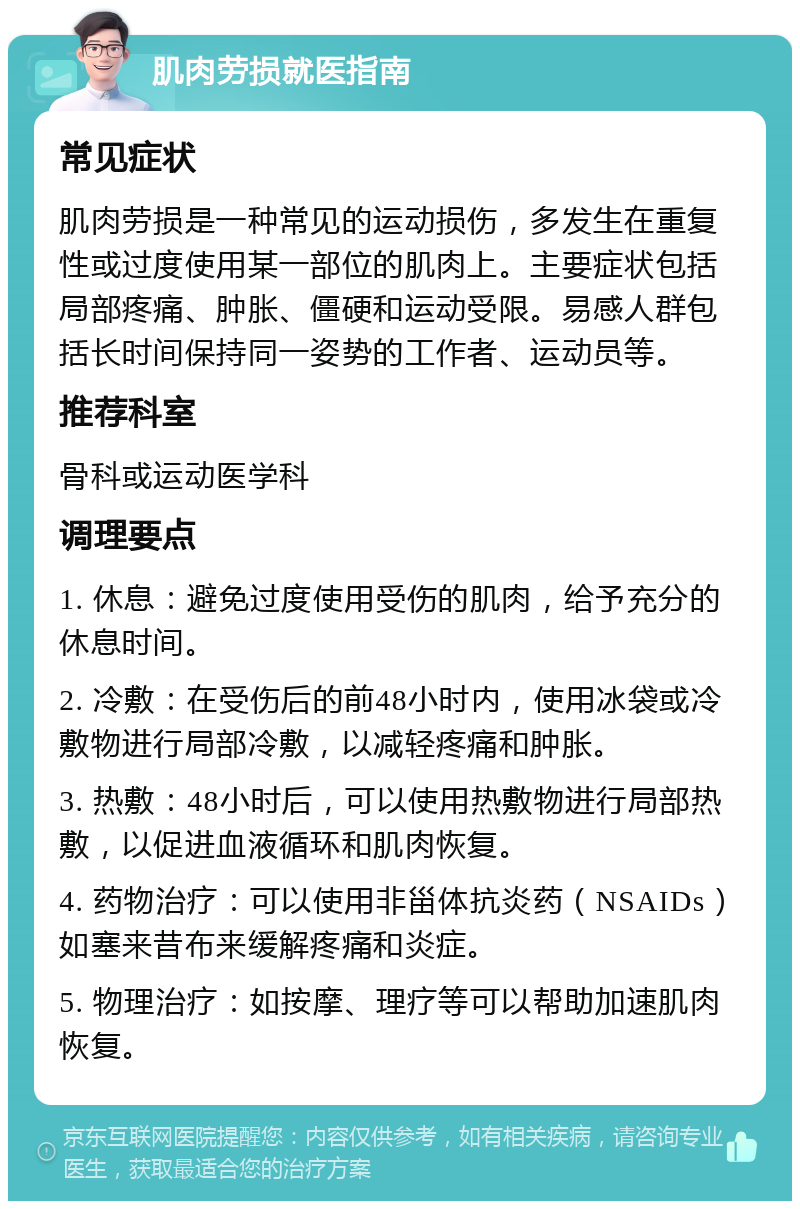 肌肉劳损就医指南 常见症状 肌肉劳损是一种常见的运动损伤，多发生在重复性或过度使用某一部位的肌肉上。主要症状包括局部疼痛、肿胀、僵硬和运动受限。易感人群包括长时间保持同一姿势的工作者、运动员等。 推荐科室 骨科或运动医学科 调理要点 1. 休息：避免过度使用受伤的肌肉，给予充分的休息时间。 2. 冷敷：在受伤后的前48小时内，使用冰袋或冷敷物进行局部冷敷，以减轻疼痛和肿胀。 3. 热敷：48小时后，可以使用热敷物进行局部热敷，以促进血液循环和肌肉恢复。 4. 药物治疗：可以使用非甾体抗炎药（NSAIDs）如塞来昔布来缓解疼痛和炎症。 5. 物理治疗：如按摩、理疗等可以帮助加速肌肉恢复。