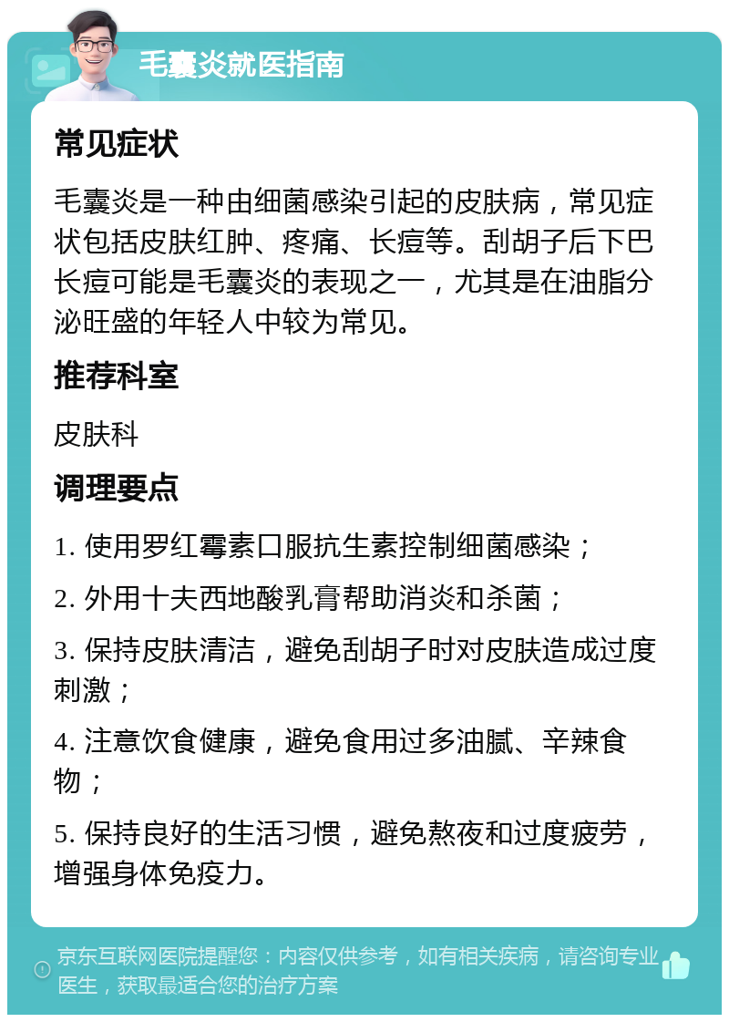 毛囊炎就医指南 常见症状 毛囊炎是一种由细菌感染引起的皮肤病，常见症状包括皮肤红肿、疼痛、长痘等。刮胡子后下巴长痘可能是毛囊炎的表现之一，尤其是在油脂分泌旺盛的年轻人中较为常见。 推荐科室 皮肤科 调理要点 1. 使用罗红霉素口服抗生素控制细菌感染； 2. 外用十夫西地酸乳膏帮助消炎和杀菌； 3. 保持皮肤清洁，避免刮胡子时对皮肤造成过度刺激； 4. 注意饮食健康，避免食用过多油腻、辛辣食物； 5. 保持良好的生活习惯，避免熬夜和过度疲劳，增强身体免疫力。