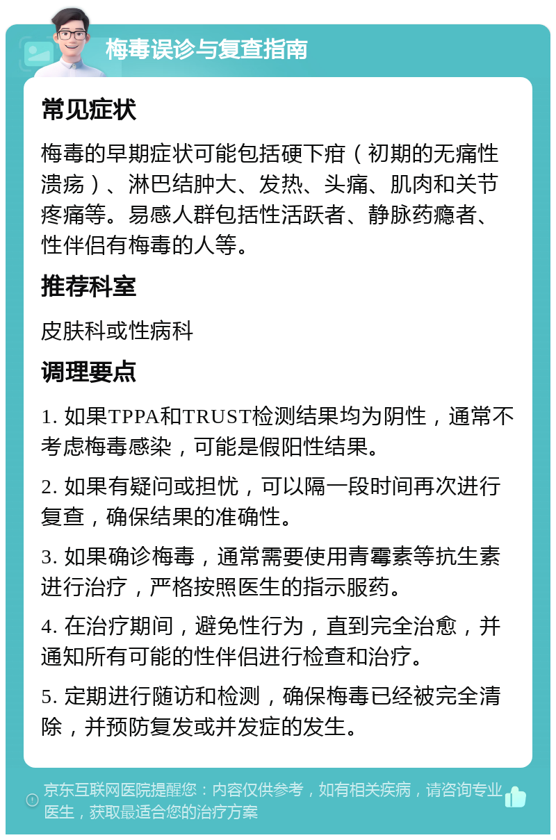 梅毒误诊与复查指南 常见症状 梅毒的早期症状可能包括硬下疳（初期的无痛性溃疡）、淋巴结肿大、发热、头痛、肌肉和关节疼痛等。易感人群包括性活跃者、静脉药瘾者、性伴侣有梅毒的人等。 推荐科室 皮肤科或性病科 调理要点 1. 如果TPPA和TRUST检测结果均为阴性，通常不考虑梅毒感染，可能是假阳性结果。 2. 如果有疑问或担忧，可以隔一段时间再次进行复查，确保结果的准确性。 3. 如果确诊梅毒，通常需要使用青霉素等抗生素进行治疗，严格按照医生的指示服药。 4. 在治疗期间，避免性行为，直到完全治愈，并通知所有可能的性伴侣进行检查和治疗。 5. 定期进行随访和检测，确保梅毒已经被完全清除，并预防复发或并发症的发生。