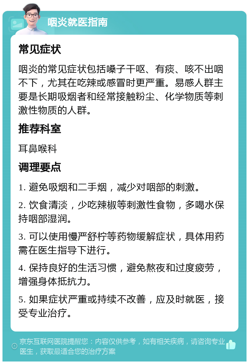 咽炎就医指南 常见症状 咽炎的常见症状包括嗓子干呕、有痰、咳不出咽不下，尤其在吃辣或感冒时更严重。易感人群主要是长期吸烟者和经常接触粉尘、化学物质等刺激性物质的人群。 推荐科室 耳鼻喉科 调理要点 1. 避免吸烟和二手烟，减少对咽部的刺激。 2. 饮食清淡，少吃辣椒等刺激性食物，多喝水保持咽部湿润。 3. 可以使用慢严舒柠等药物缓解症状，具体用药需在医生指导下进行。 4. 保持良好的生活习惯，避免熬夜和过度疲劳，增强身体抵抗力。 5. 如果症状严重或持续不改善，应及时就医，接受专业治疗。