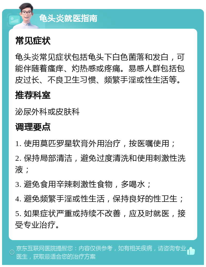 龟头炎就医指南 常见症状 龟头炎常见症状包括龟头下白色菌落和发白，可能伴随着瘙痒、灼热感或疼痛。易感人群包括包皮过长、不良卫生习惯、频繁手淫或性生活等。 推荐科室 泌尿外科或皮肤科 调理要点 1. 使用莫匹罗星软膏外用治疗，按医嘱使用； 2. 保持局部清洁，避免过度清洗和使用刺激性洗液； 3. 避免食用辛辣刺激性食物，多喝水； 4. 避免频繁手淫或性生活，保持良好的性卫生； 5. 如果症状严重或持续不改善，应及时就医，接受专业治疗。