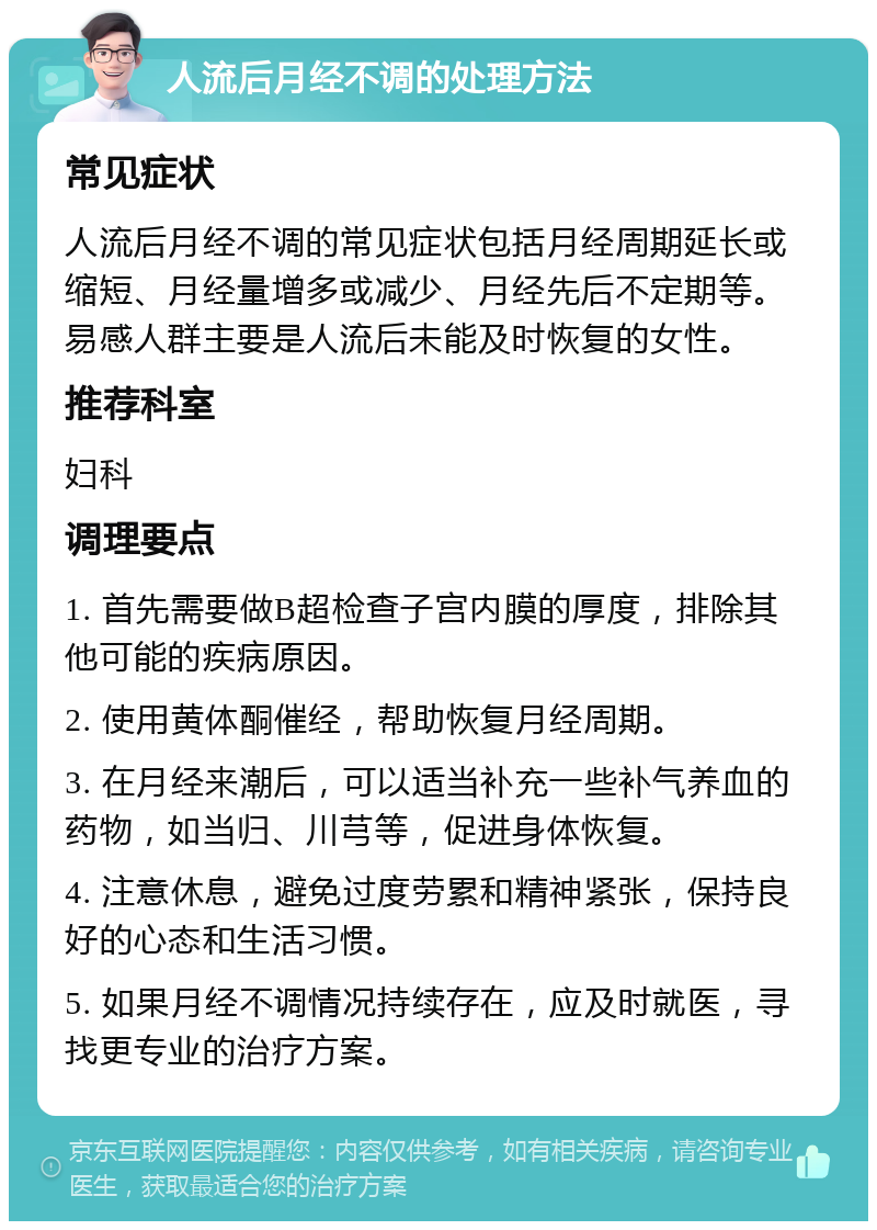 人流后月经不调的处理方法 常见症状 人流后月经不调的常见症状包括月经周期延长或缩短、月经量增多或减少、月经先后不定期等。易感人群主要是人流后未能及时恢复的女性。 推荐科室 妇科 调理要点 1. 首先需要做B超检查子宫内膜的厚度，排除其他可能的疾病原因。 2. 使用黄体酮催经，帮助恢复月经周期。 3. 在月经来潮后，可以适当补充一些补气养血的药物，如当归、川芎等，促进身体恢复。 4. 注意休息，避免过度劳累和精神紧张，保持良好的心态和生活习惯。 5. 如果月经不调情况持续存在，应及时就医，寻找更专业的治疗方案。