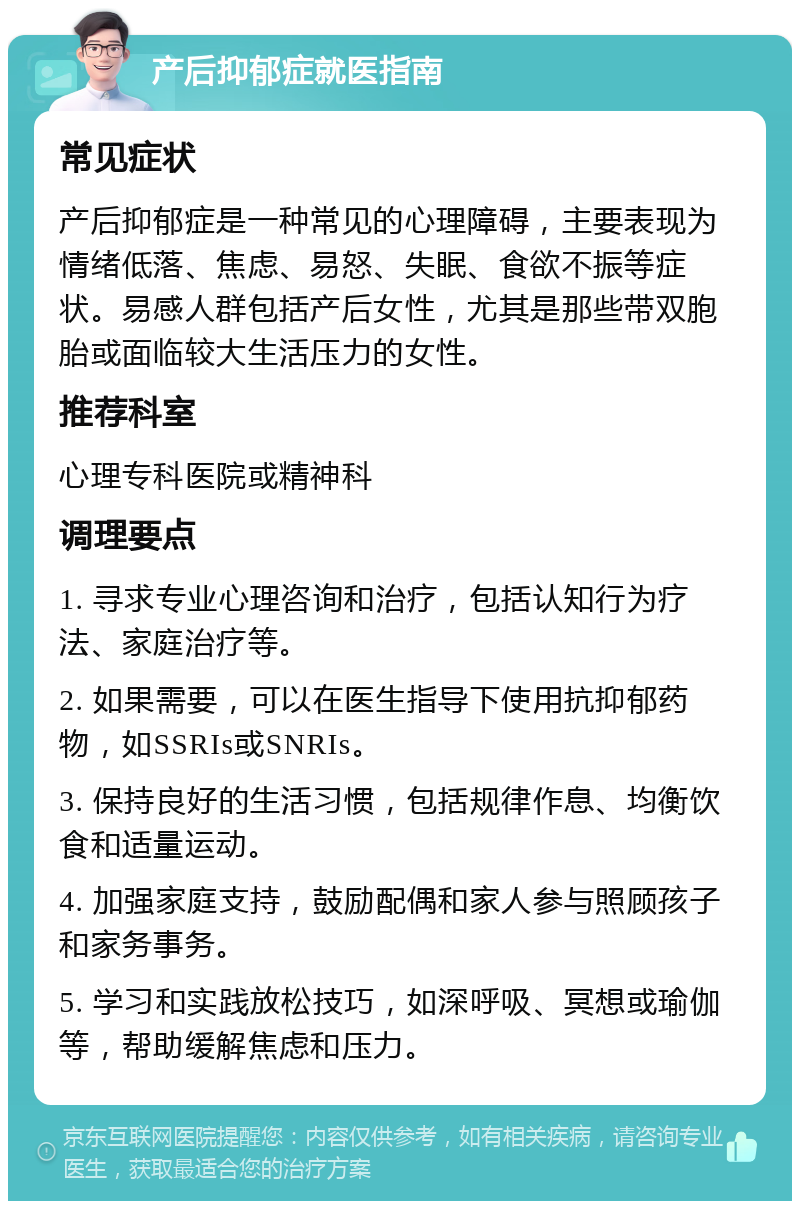 产后抑郁症就医指南 常见症状 产后抑郁症是一种常见的心理障碍，主要表现为情绪低落、焦虑、易怒、失眠、食欲不振等症状。易感人群包括产后女性，尤其是那些带双胞胎或面临较大生活压力的女性。 推荐科室 心理专科医院或精神科 调理要点 1. 寻求专业心理咨询和治疗，包括认知行为疗法、家庭治疗等。 2. 如果需要，可以在医生指导下使用抗抑郁药物，如SSRIs或SNRIs。 3. 保持良好的生活习惯，包括规律作息、均衡饮食和适量运动。 4. 加强家庭支持，鼓励配偶和家人参与照顾孩子和家务事务。 5. 学习和实践放松技巧，如深呼吸、冥想或瑜伽等，帮助缓解焦虑和压力。