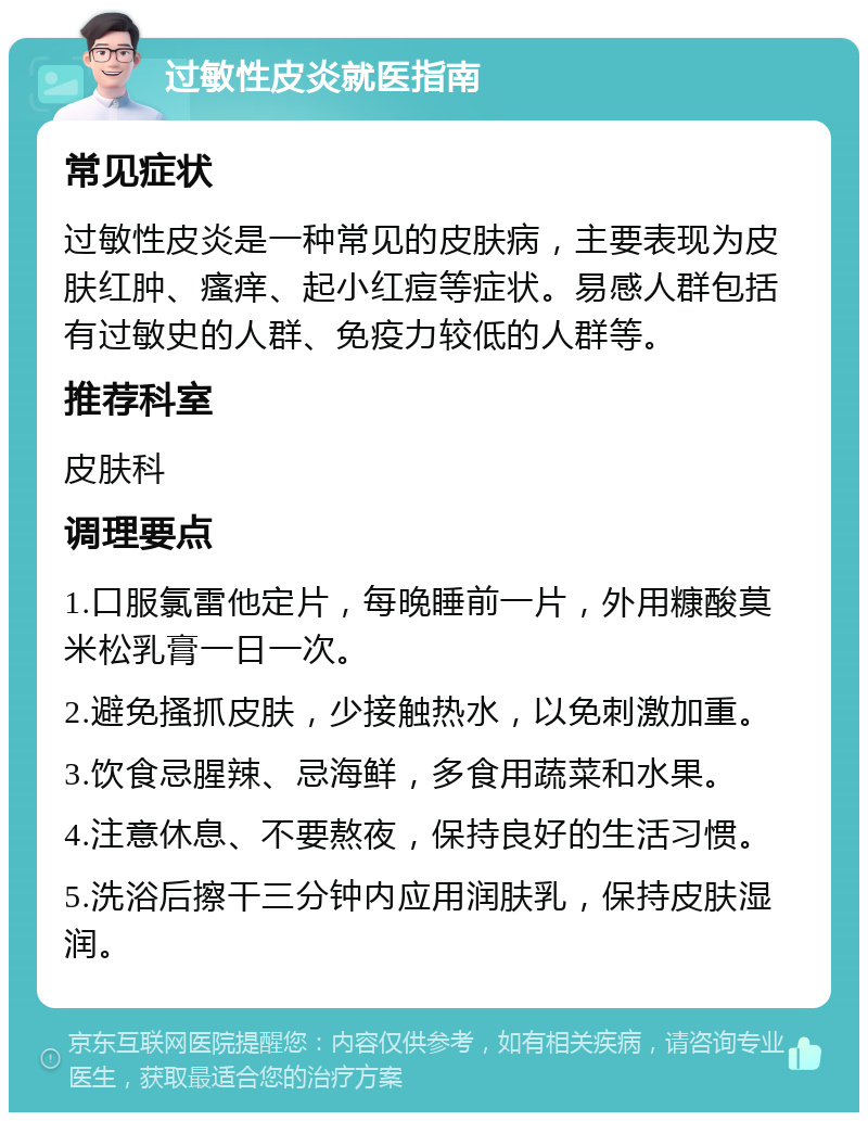 过敏性皮炎就医指南 常见症状 过敏性皮炎是一种常见的皮肤病，主要表现为皮肤红肿、瘙痒、起小红痘等症状。易感人群包括有过敏史的人群、免疫力较低的人群等。 推荐科室 皮肤科 调理要点 1.口服氯雷他定片，每晚睡前一片，外用糠酸莫米松乳膏一日一次。 2.避免搔抓皮肤，少接触热水，以免刺激加重。 3.饮食忌腥辣、忌海鲜，多食用蔬菜和水果。 4.注意休息、不要熬夜，保持良好的生活习惯。 5.洗浴后擦干三分钟内应用润肤乳，保持皮肤湿润。