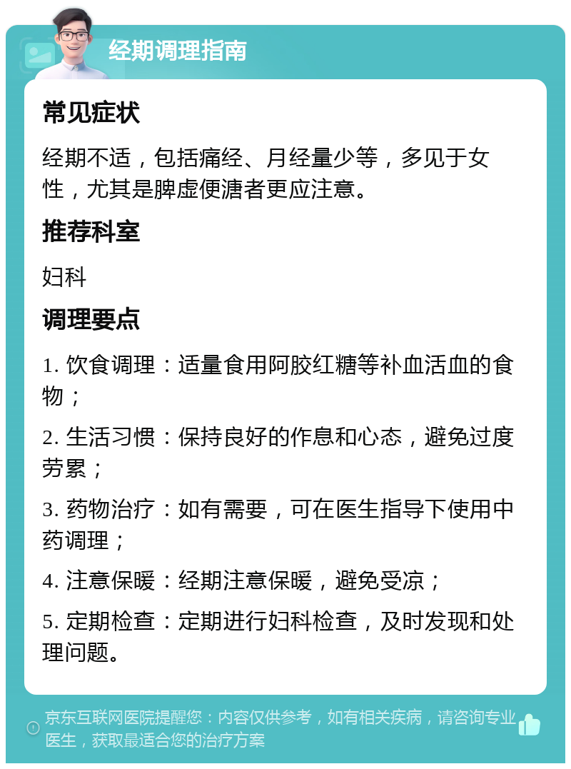 经期调理指南 常见症状 经期不适，包括痛经、月经量少等，多见于女性，尤其是脾虚便溏者更应注意。 推荐科室 妇科 调理要点 1. 饮食调理：适量食用阿胶红糖等补血活血的食物； 2. 生活习惯：保持良好的作息和心态，避免过度劳累； 3. 药物治疗：如有需要，可在医生指导下使用中药调理； 4. 注意保暖：经期注意保暖，避免受凉； 5. 定期检查：定期进行妇科检查，及时发现和处理问题。