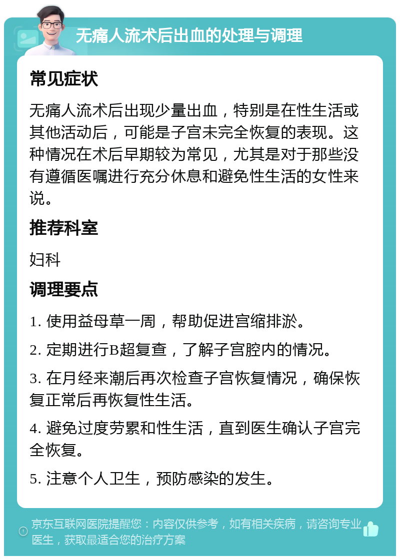 无痛人流术后出血的处理与调理 常见症状 无痛人流术后出现少量出血，特别是在性生活或其他活动后，可能是子宫未完全恢复的表现。这种情况在术后早期较为常见，尤其是对于那些没有遵循医嘱进行充分休息和避免性生活的女性来说。 推荐科室 妇科 调理要点 1. 使用益母草一周，帮助促进宫缩排淤。 2. 定期进行B超复查，了解子宫腔内的情况。 3. 在月经来潮后再次检查子宫恢复情况，确保恢复正常后再恢复性生活。 4. 避免过度劳累和性生活，直到医生确认子宫完全恢复。 5. 注意个人卫生，预防感染的发生。