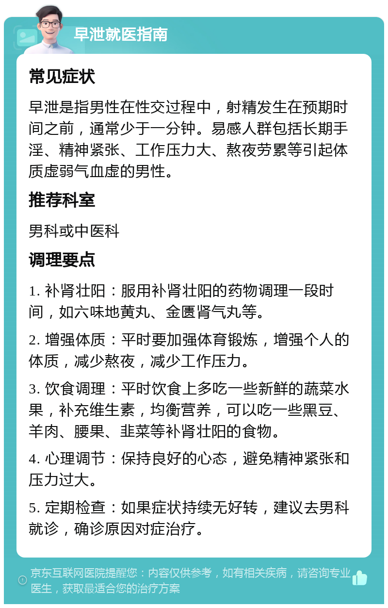 早泄就医指南 常见症状 早泄是指男性在性交过程中，射精发生在预期时间之前，通常少于一分钟。易感人群包括长期手淫、精神紧张、工作压力大、熬夜劳累等引起体质虚弱气血虚的男性。 推荐科室 男科或中医科 调理要点 1. 补肾壮阳：服用补肾壮阳的药物调理一段时间，如六味地黄丸、金匮肾气丸等。 2. 增强体质：平时要加强体育锻炼，增强个人的体质，减少熬夜，减少工作压力。 3. 饮食调理：平时饮食上多吃一些新鲜的蔬菜水果，补充维生素，均衡营养，可以吃一些黑豆、羊肉、腰果、韭菜等补肾壮阳的食物。 4. 心理调节：保持良好的心态，避免精神紧张和压力过大。 5. 定期检查：如果症状持续无好转，建议去男科就诊，确诊原因对症治疗。