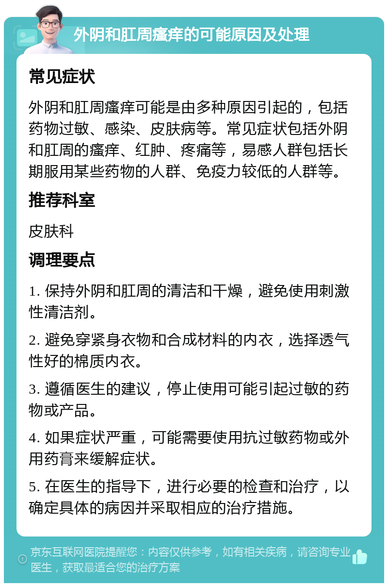 外阴和肛周瘙痒的可能原因及处理 常见症状 外阴和肛周瘙痒可能是由多种原因引起的，包括药物过敏、感染、皮肤病等。常见症状包括外阴和肛周的瘙痒、红肿、疼痛等，易感人群包括长期服用某些药物的人群、免疫力较低的人群等。 推荐科室 皮肤科 调理要点 1. 保持外阴和肛周的清洁和干燥，避免使用刺激性清洁剂。 2. 避免穿紧身衣物和合成材料的内衣，选择透气性好的棉质内衣。 3. 遵循医生的建议，停止使用可能引起过敏的药物或产品。 4. 如果症状严重，可能需要使用抗过敏药物或外用药膏来缓解症状。 5. 在医生的指导下，进行必要的检查和治疗，以确定具体的病因并采取相应的治疗措施。