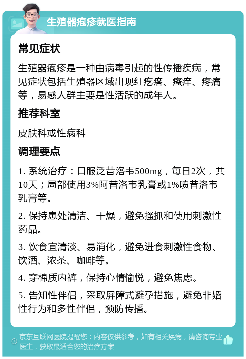 生殖器疱疹就医指南 常见症状 生殖器疱疹是一种由病毒引起的性传播疾病，常见症状包括生殖器区域出现红疙瘩、瘙痒、疼痛等，易感人群主要是性活跃的成年人。 推荐科室 皮肤科或性病科 调理要点 1. 系统治疗：口服泛昔洛韦500mg，每日2次，共10天；局部使用3%阿昔洛韦乳膏或1%喷昔洛韦乳膏等。 2. 保持患处清洁、干燥，避免搔抓和使用刺激性药品。 3. 饮食宜清淡、易消化，避免进食刺激性食物、饮酒、浓茶、咖啡等。 4. 穿棉质内裤，保持心情愉悦，避免焦虑。 5. 告知性伴侣，采取屏障式避孕措施，避免非婚性行为和多性伴侣，预防传播。