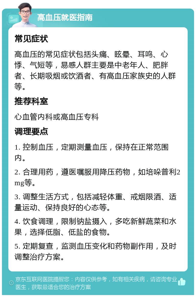 高血压就医指南 常见症状 高血压的常见症状包括头痛、眩晕、耳鸣、心悸、气短等，易感人群主要是中老年人、肥胖者、长期吸烟或饮酒者、有高血压家族史的人群等。 推荐科室 心血管内科或高血压专科 调理要点 1. 控制血压，定期测量血压，保持在正常范围内。 2. 合理用药，遵医嘱服用降压药物，如培哚普利2mg等。 3. 调整生活方式，包括减轻体重、戒烟限酒、适量运动、保持良好的心态等。 4. 饮食调理，限制钠盐摄入，多吃新鲜蔬菜和水果，选择低脂、低盐的食物。 5. 定期复查，监测血压变化和药物副作用，及时调整治疗方案。