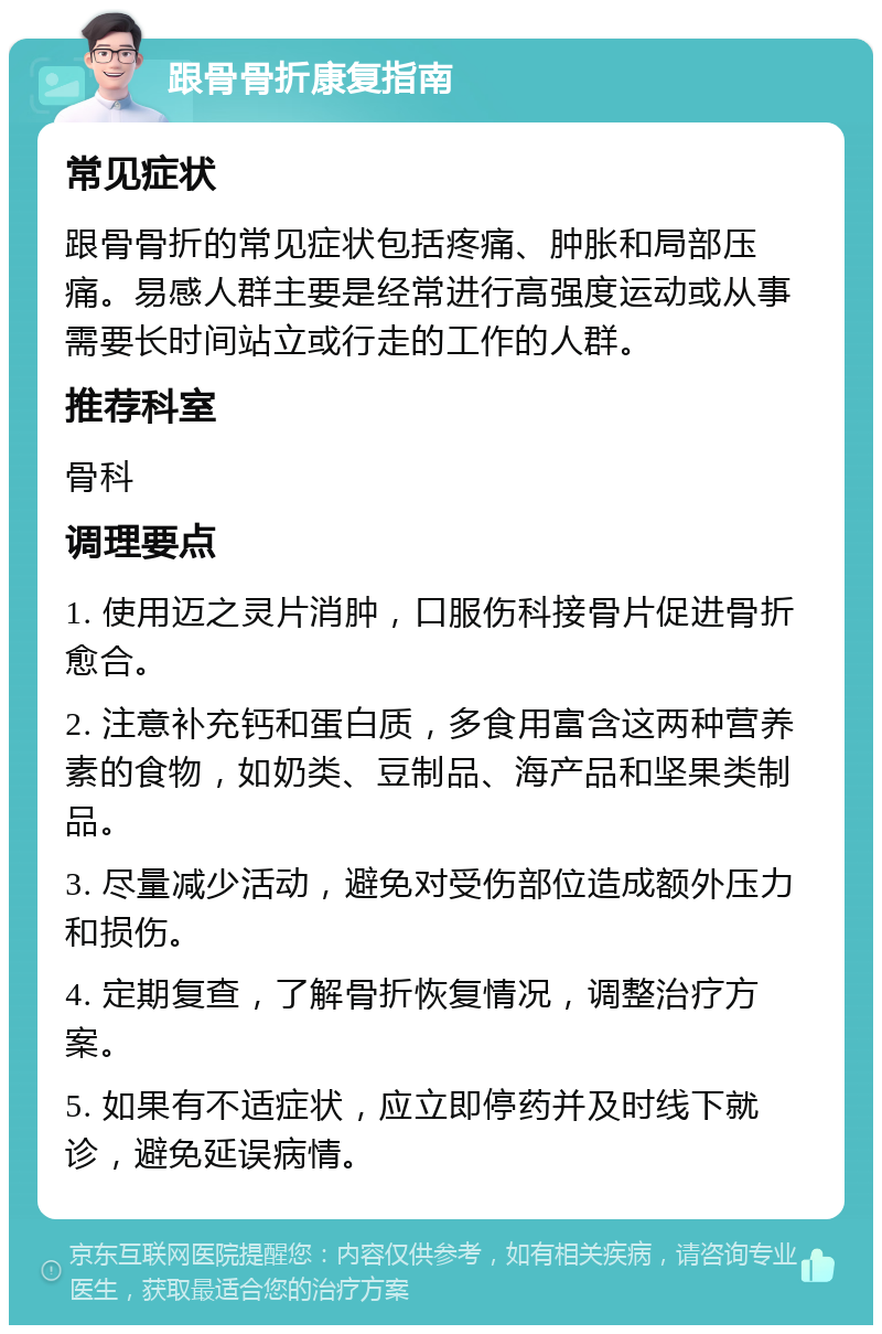 跟骨骨折康复指南 常见症状 跟骨骨折的常见症状包括疼痛、肿胀和局部压痛。易感人群主要是经常进行高强度运动或从事需要长时间站立或行走的工作的人群。 推荐科室 骨科 调理要点 1. 使用迈之灵片消肿，口服伤科接骨片促进骨折愈合。 2. 注意补充钙和蛋白质，多食用富含这两种营养素的食物，如奶类、豆制品、海产品和坚果类制品。 3. 尽量减少活动，避免对受伤部位造成额外压力和损伤。 4. 定期复查，了解骨折恢复情况，调整治疗方案。 5. 如果有不适症状，应立即停药并及时线下就诊，避免延误病情。