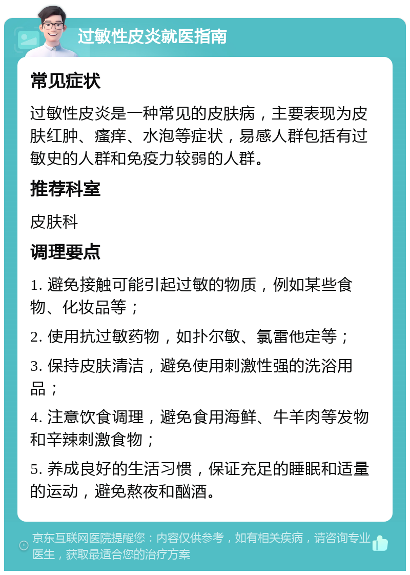 过敏性皮炎就医指南 常见症状 过敏性皮炎是一种常见的皮肤病，主要表现为皮肤红肿、瘙痒、水泡等症状，易感人群包括有过敏史的人群和免疫力较弱的人群。 推荐科室 皮肤科 调理要点 1. 避免接触可能引起过敏的物质，例如某些食物、化妆品等； 2. 使用抗过敏药物，如扑尔敏、氯雷他定等； 3. 保持皮肤清洁，避免使用刺激性强的洗浴用品； 4. 注意饮食调理，避免食用海鲜、牛羊肉等发物和辛辣刺激食物； 5. 养成良好的生活习惯，保证充足的睡眠和适量的运动，避免熬夜和酗酒。