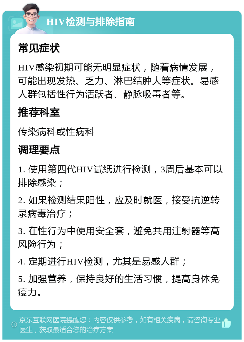 HIV检测与排除指南 常见症状 HIV感染初期可能无明显症状，随着病情发展，可能出现发热、乏力、淋巴结肿大等症状。易感人群包括性行为活跃者、静脉吸毒者等。 推荐科室 传染病科或性病科 调理要点 1. 使用第四代HIV试纸进行检测，3周后基本可以排除感染； 2. 如果检测结果阳性，应及时就医，接受抗逆转录病毒治疗； 3. 在性行为中使用安全套，避免共用注射器等高风险行为； 4. 定期进行HIV检测，尤其是易感人群； 5. 加强营养，保持良好的生活习惯，提高身体免疫力。