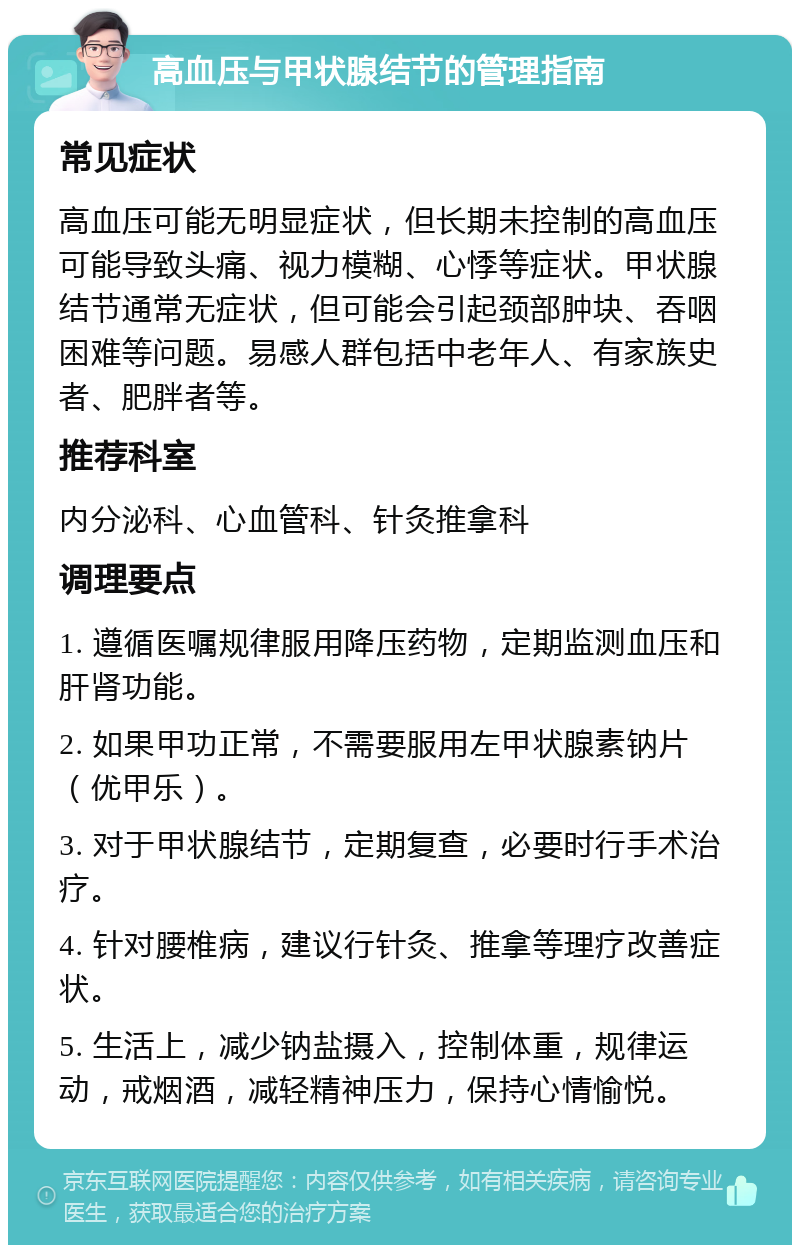 高血压与甲状腺结节的管理指南 常见症状 高血压可能无明显症状，但长期未控制的高血压可能导致头痛、视力模糊、心悸等症状。甲状腺结节通常无症状，但可能会引起颈部肿块、吞咽困难等问题。易感人群包括中老年人、有家族史者、肥胖者等。 推荐科室 内分泌科、心血管科、针灸推拿科 调理要点 1. 遵循医嘱规律服用降压药物，定期监测血压和肝肾功能。 2. 如果甲功正常，不需要服用左甲状腺素钠片（优甲乐）。 3. 对于甲状腺结节，定期复查，必要时行手术治疗。 4. 针对腰椎病，建议行针灸、推拿等理疗改善症状。 5. 生活上，减少钠盐摄入，控制体重，规律运动，戒烟酒，减轻精神压力，保持心情愉悦。