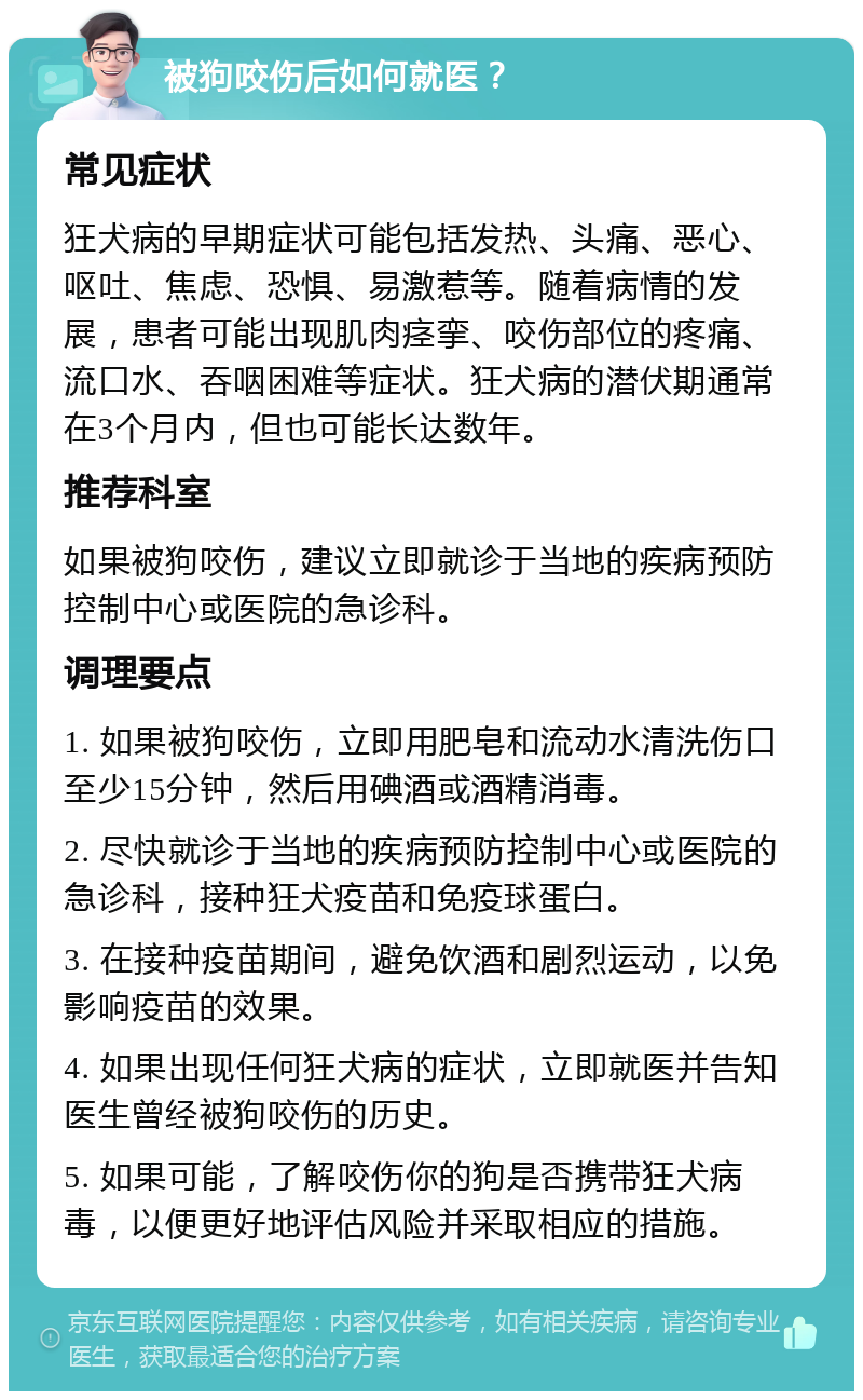 被狗咬伤后如何就医？ 常见症状 狂犬病的早期症状可能包括发热、头痛、恶心、呕吐、焦虑、恐惧、易激惹等。随着病情的发展，患者可能出现肌肉痉挛、咬伤部位的疼痛、流口水、吞咽困难等症状。狂犬病的潜伏期通常在3个月内，但也可能长达数年。 推荐科室 如果被狗咬伤，建议立即就诊于当地的疾病预防控制中心或医院的急诊科。 调理要点 1. 如果被狗咬伤，立即用肥皂和流动水清洗伤口至少15分钟，然后用碘酒或酒精消毒。 2. 尽快就诊于当地的疾病预防控制中心或医院的急诊科，接种狂犬疫苗和免疫球蛋白。 3. 在接种疫苗期间，避免饮酒和剧烈运动，以免影响疫苗的效果。 4. 如果出现任何狂犬病的症状，立即就医并告知医生曾经被狗咬伤的历史。 5. 如果可能，了解咬伤你的狗是否携带狂犬病毒，以便更好地评估风险并采取相应的措施。