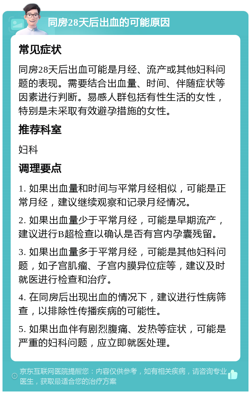 同房28天后出血的可能原因 常见症状 同房28天后出血可能是月经、流产或其他妇科问题的表现。需要结合出血量、时间、伴随症状等因素进行判断。易感人群包括有性生活的女性，特别是未采取有效避孕措施的女性。 推荐科室 妇科 调理要点 1. 如果出血量和时间与平常月经相似，可能是正常月经，建议继续观察和记录月经情况。 2. 如果出血量少于平常月经，可能是早期流产，建议进行B超检查以确认是否有宫内孕囊残留。 3. 如果出血量多于平常月经，可能是其他妇科问题，如子宫肌瘤、子宫内膜异位症等，建议及时就医进行检查和治疗。 4. 在同房后出现出血的情况下，建议进行性病筛查，以排除性传播疾病的可能性。 5. 如果出血伴有剧烈腹痛、发热等症状，可能是严重的妇科问题，应立即就医处理。