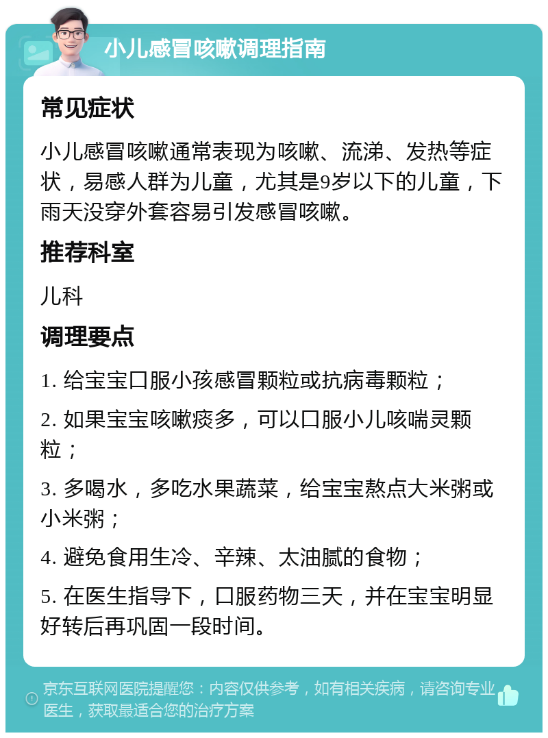 小儿感冒咳嗽调理指南 常见症状 小儿感冒咳嗽通常表现为咳嗽、流涕、发热等症状，易感人群为儿童，尤其是9岁以下的儿童，下雨天没穿外套容易引发感冒咳嗽。 推荐科室 儿科 调理要点 1. 给宝宝口服小孩感冒颗粒或抗病毒颗粒； 2. 如果宝宝咳嗽痰多，可以口服小儿咳喘灵颗粒； 3. 多喝水，多吃水果蔬菜，给宝宝熬点大米粥或小米粥； 4. 避免食用生冷、辛辣、太油腻的食物； 5. 在医生指导下，口服药物三天，并在宝宝明显好转后再巩固一段时间。