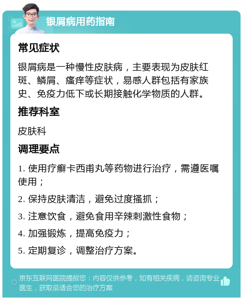 银屑病用药指南 常见症状 银屑病是一种慢性皮肤病，主要表现为皮肤红斑、鳞屑、瘙痒等症状，易感人群包括有家族史、免疫力低下或长期接触化学物质的人群。 推荐科室 皮肤科 调理要点 1. 使用疗癣卡西甫丸等药物进行治疗，需遵医嘱使用； 2. 保持皮肤清洁，避免过度搔抓； 3. 注意饮食，避免食用辛辣刺激性食物； 4. 加强锻炼，提高免疫力； 5. 定期复诊，调整治疗方案。