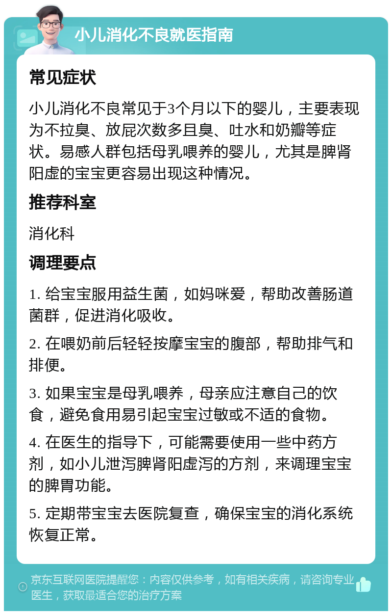 小儿消化不良就医指南 常见症状 小儿消化不良常见于3个月以下的婴儿，主要表现为不拉臭、放屁次数多且臭、吐水和奶瓣等症状。易感人群包括母乳喂养的婴儿，尤其是脾肾阳虚的宝宝更容易出现这种情况。 推荐科室 消化科 调理要点 1. 给宝宝服用益生菌，如妈咪爱，帮助改善肠道菌群，促进消化吸收。 2. 在喂奶前后轻轻按摩宝宝的腹部，帮助排气和排便。 3. 如果宝宝是母乳喂养，母亲应注意自己的饮食，避免食用易引起宝宝过敏或不适的食物。 4. 在医生的指导下，可能需要使用一些中药方剂，如小儿泄泻脾肾阳虚泻的方剂，来调理宝宝的脾胃功能。 5. 定期带宝宝去医院复查，确保宝宝的消化系统恢复正常。