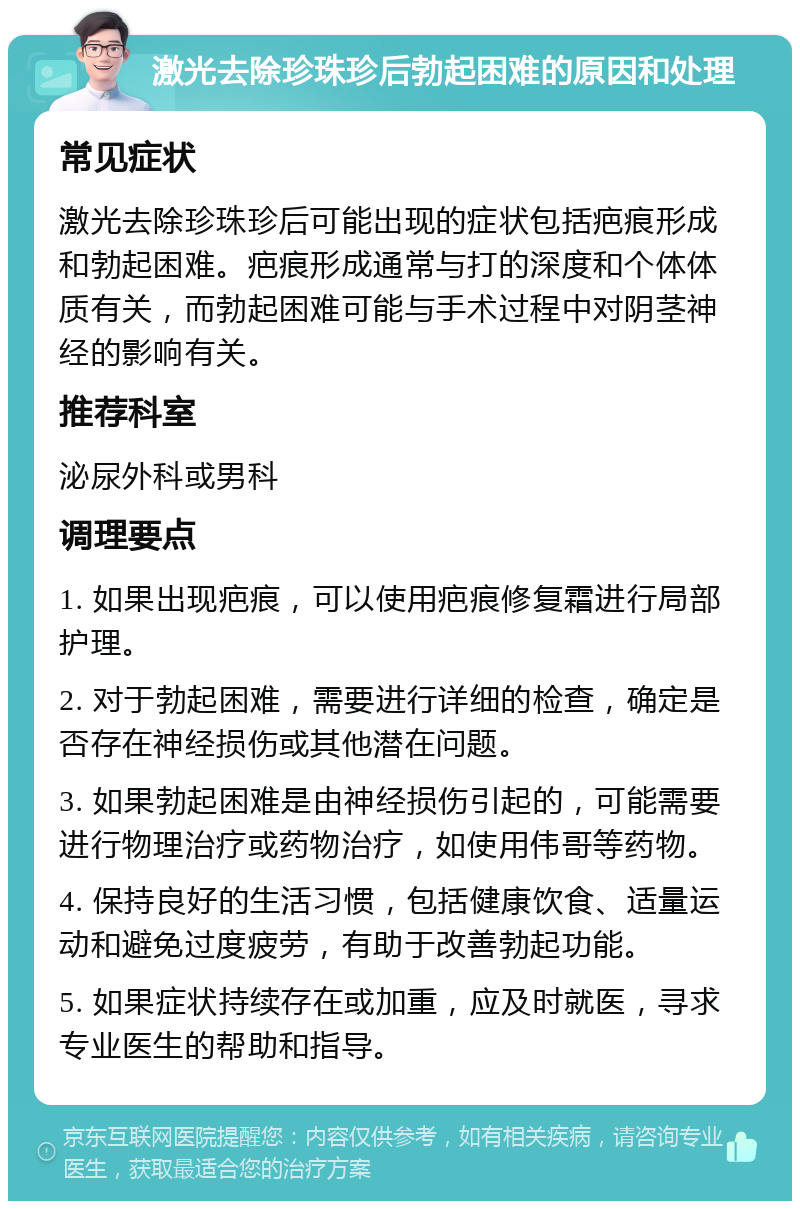 激光去除珍珠珍后勃起困难的原因和处理 常见症状 激光去除珍珠珍后可能出现的症状包括疤痕形成和勃起困难。疤痕形成通常与打的深度和个体体质有关，而勃起困难可能与手术过程中对阴茎神经的影响有关。 推荐科室 泌尿外科或男科 调理要点 1. 如果出现疤痕，可以使用疤痕修复霜进行局部护理。 2. 对于勃起困难，需要进行详细的检查，确定是否存在神经损伤或其他潜在问题。 3. 如果勃起困难是由神经损伤引起的，可能需要进行物理治疗或药物治疗，如使用伟哥等药物。 4. 保持良好的生活习惯，包括健康饮食、适量运动和避免过度疲劳，有助于改善勃起功能。 5. 如果症状持续存在或加重，应及时就医，寻求专业医生的帮助和指导。