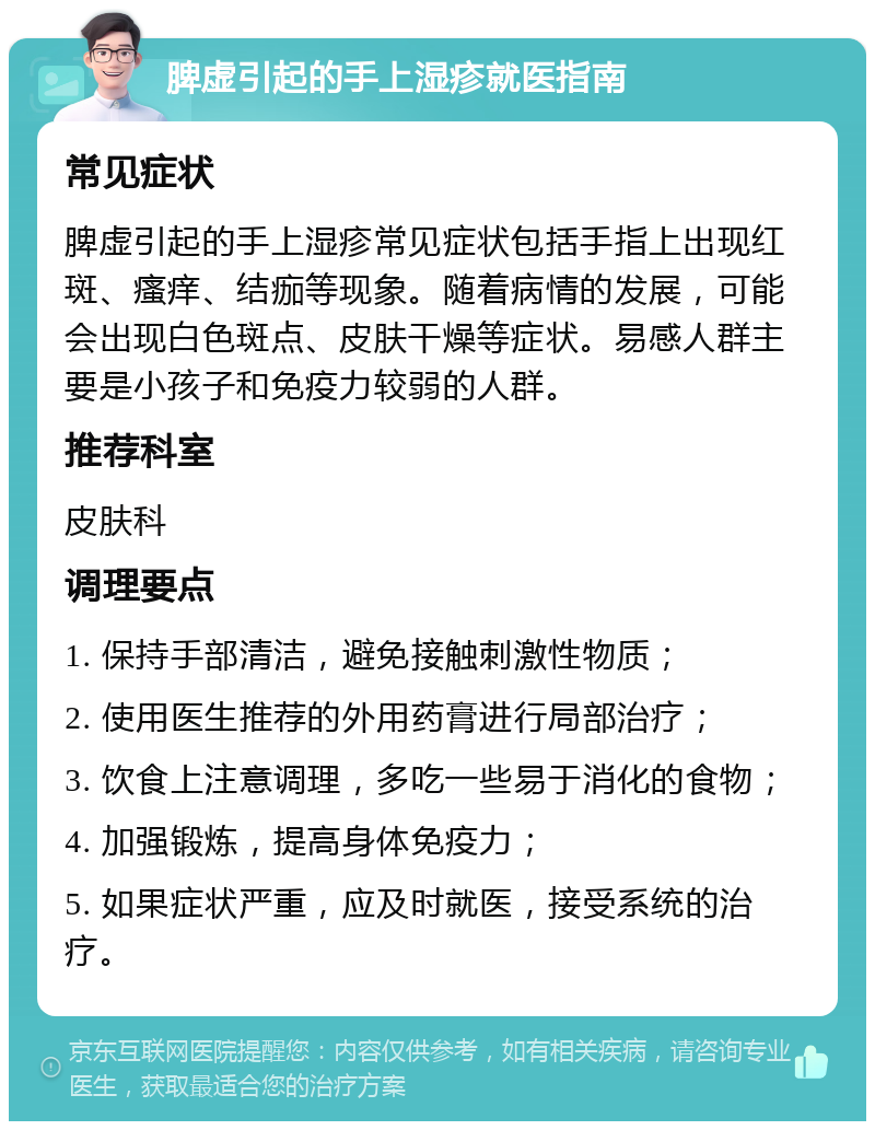 脾虚引起的手上湿疹就医指南 常见症状 脾虚引起的手上湿疹常见症状包括手指上出现红斑、瘙痒、结痂等现象。随着病情的发展，可能会出现白色斑点、皮肤干燥等症状。易感人群主要是小孩子和免疫力较弱的人群。 推荐科室 皮肤科 调理要点 1. 保持手部清洁，避免接触刺激性物质； 2. 使用医生推荐的外用药膏进行局部治疗； 3. 饮食上注意调理，多吃一些易于消化的食物； 4. 加强锻炼，提高身体免疫力； 5. 如果症状严重，应及时就医，接受系统的治疗。