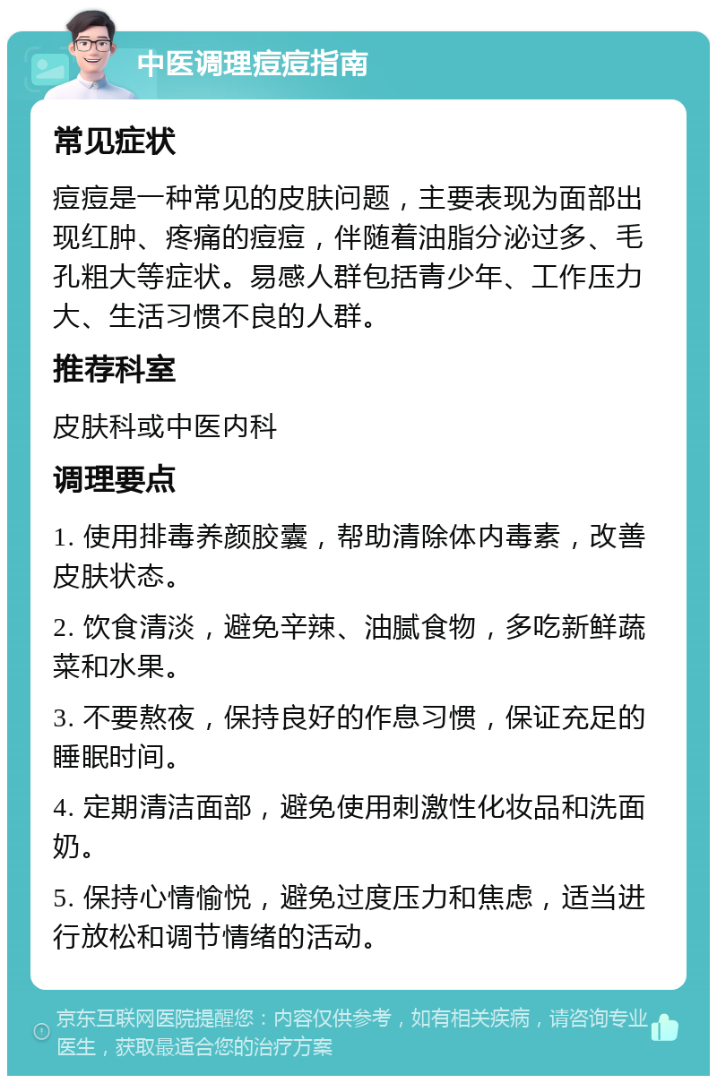 中医调理痘痘指南 常见症状 痘痘是一种常见的皮肤问题，主要表现为面部出现红肿、疼痛的痘痘，伴随着油脂分泌过多、毛孔粗大等症状。易感人群包括青少年、工作压力大、生活习惯不良的人群。 推荐科室 皮肤科或中医内科 调理要点 1. 使用排毒养颜胶囊，帮助清除体内毒素，改善皮肤状态。 2. 饮食清淡，避免辛辣、油腻食物，多吃新鲜蔬菜和水果。 3. 不要熬夜，保持良好的作息习惯，保证充足的睡眠时间。 4. 定期清洁面部，避免使用刺激性化妆品和洗面奶。 5. 保持心情愉悦，避免过度压力和焦虑，适当进行放松和调节情绪的活动。