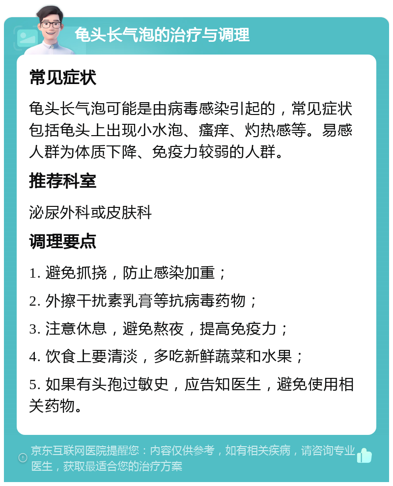 龟头长气泡的治疗与调理 常见症状 龟头长气泡可能是由病毒感染引起的，常见症状包括龟头上出现小水泡、瘙痒、灼热感等。易感人群为体质下降、免疫力较弱的人群。 推荐科室 泌尿外科或皮肤科 调理要点 1. 避免抓挠，防止感染加重； 2. 外擦干扰素乳膏等抗病毒药物； 3. 注意休息，避免熬夜，提高免疫力； 4. 饮食上要清淡，多吃新鲜蔬菜和水果； 5. 如果有头孢过敏史，应告知医生，避免使用相关药物。