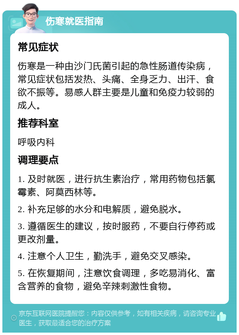 伤寒就医指南 常见症状 伤寒是一种由沙门氏菌引起的急性肠道传染病，常见症状包括发热、头痛、全身乏力、出汗、食欲不振等。易感人群主要是儿童和免疫力较弱的成人。 推荐科室 呼吸内科 调理要点 1. 及时就医，进行抗生素治疗，常用药物包括氯霉素、阿莫西林等。 2. 补充足够的水分和电解质，避免脱水。 3. 遵循医生的建议，按时服药，不要自行停药或更改剂量。 4. 注意个人卫生，勤洗手，避免交叉感染。 5. 在恢复期间，注意饮食调理，多吃易消化、富含营养的食物，避免辛辣刺激性食物。