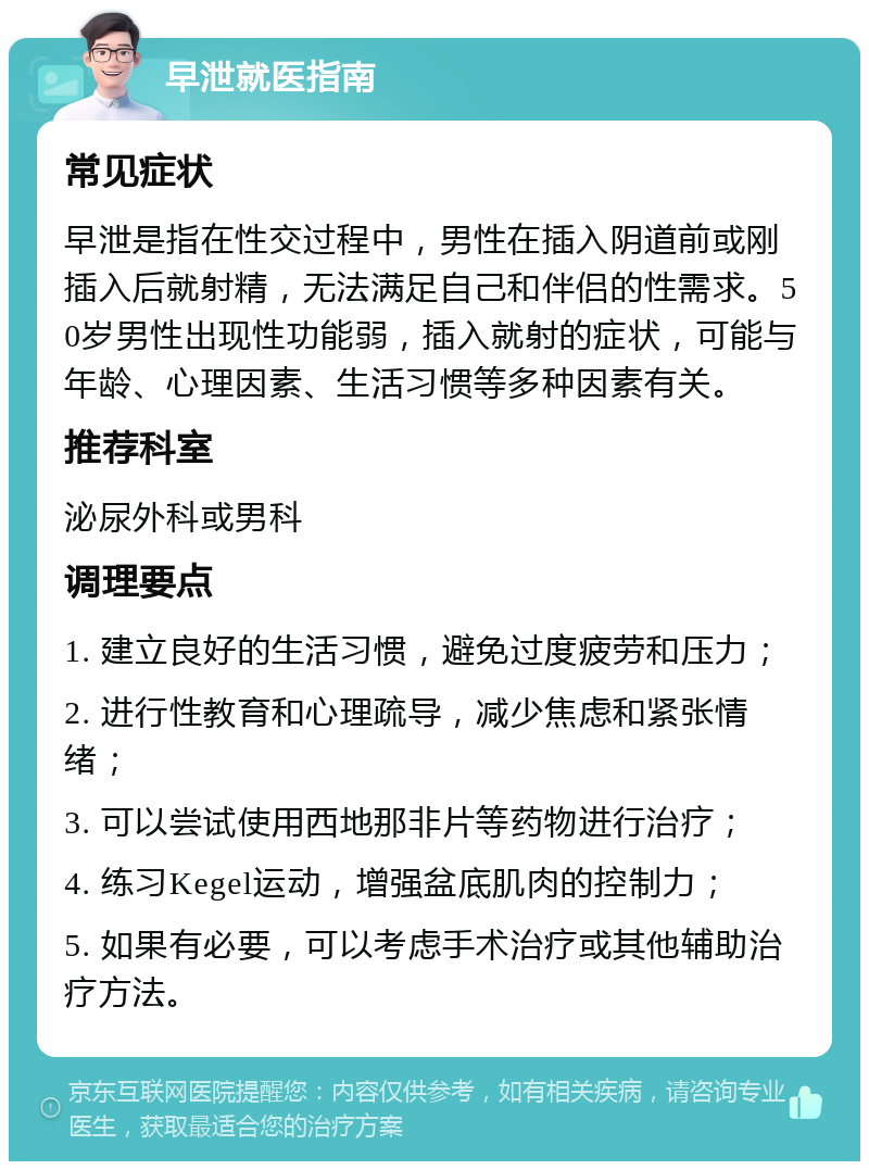 早泄就医指南 常见症状 早泄是指在性交过程中，男性在插入阴道前或刚插入后就射精，无法满足自己和伴侣的性需求。50岁男性出现性功能弱，插入就射的症状，可能与年龄、心理因素、生活习惯等多种因素有关。 推荐科室 泌尿外科或男科 调理要点 1. 建立良好的生活习惯，避免过度疲劳和压力； 2. 进行性教育和心理疏导，减少焦虑和紧张情绪； 3. 可以尝试使用西地那非片等药物进行治疗； 4. 练习Kegel运动，增强盆底肌肉的控制力； 5. 如果有必要，可以考虑手术治疗或其他辅助治疗方法。