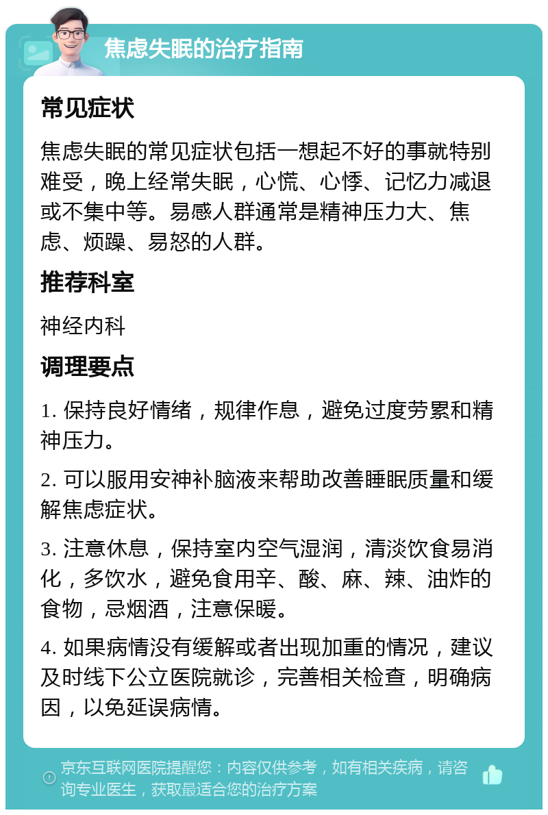 焦虑失眠的治疗指南 常见症状 焦虑失眠的常见症状包括一想起不好的事就特别难受，晚上经常失眠，心慌、心悸、记忆力减退或不集中等。易感人群通常是精神压力大、焦虑、烦躁、易怒的人群。 推荐科室 神经内科 调理要点 1. 保持良好情绪，规律作息，避免过度劳累和精神压力。 2. 可以服用安神补脑液来帮助改善睡眠质量和缓解焦虑症状。 3. 注意休息，保持室内空气湿润，清淡饮食易消化，多饮水，避免食用辛、酸、麻、辣、油炸的食物，忌烟酒，注意保暖。 4. 如果病情没有缓解或者出现加重的情况，建议及时线下公立医院就诊，完善相关检查，明确病因，以免延误病情。