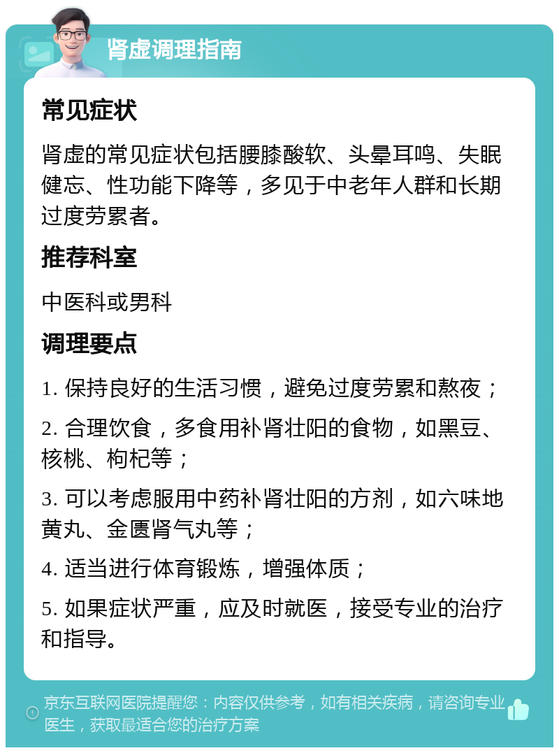 肾虚调理指南 常见症状 肾虚的常见症状包括腰膝酸软、头晕耳鸣、失眠健忘、性功能下降等，多见于中老年人群和长期过度劳累者。 推荐科室 中医科或男科 调理要点 1. 保持良好的生活习惯，避免过度劳累和熬夜； 2. 合理饮食，多食用补肾壮阳的食物，如黑豆、核桃、枸杞等； 3. 可以考虑服用中药补肾壮阳的方剂，如六味地黄丸、金匮肾气丸等； 4. 适当进行体育锻炼，增强体质； 5. 如果症状严重，应及时就医，接受专业的治疗和指导。