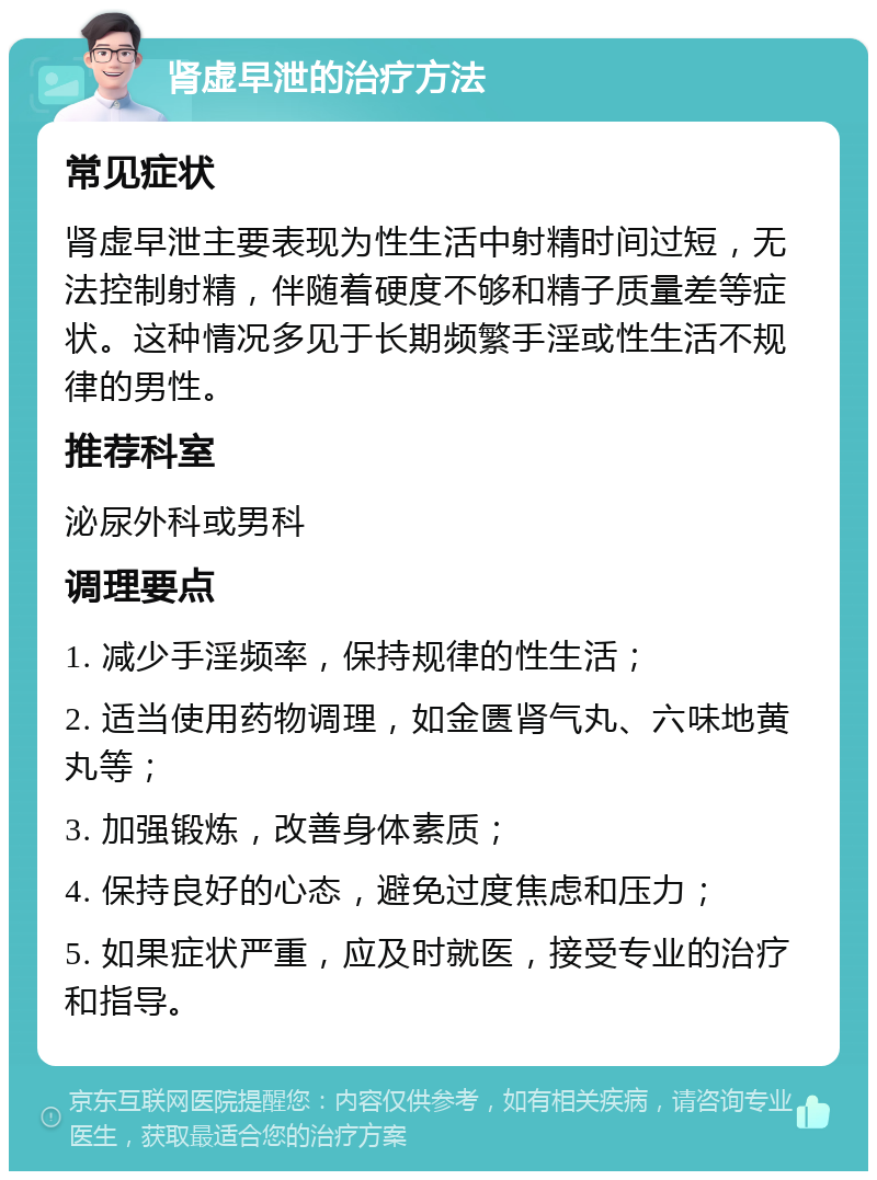 肾虚早泄的治疗方法 常见症状 肾虚早泄主要表现为性生活中射精时间过短，无法控制射精，伴随着硬度不够和精子质量差等症状。这种情况多见于长期频繁手淫或性生活不规律的男性。 推荐科室 泌尿外科或男科 调理要点 1. 减少手淫频率，保持规律的性生活； 2. 适当使用药物调理，如金匮肾气丸、六味地黄丸等； 3. 加强锻炼，改善身体素质； 4. 保持良好的心态，避免过度焦虑和压力； 5. 如果症状严重，应及时就医，接受专业的治疗和指导。