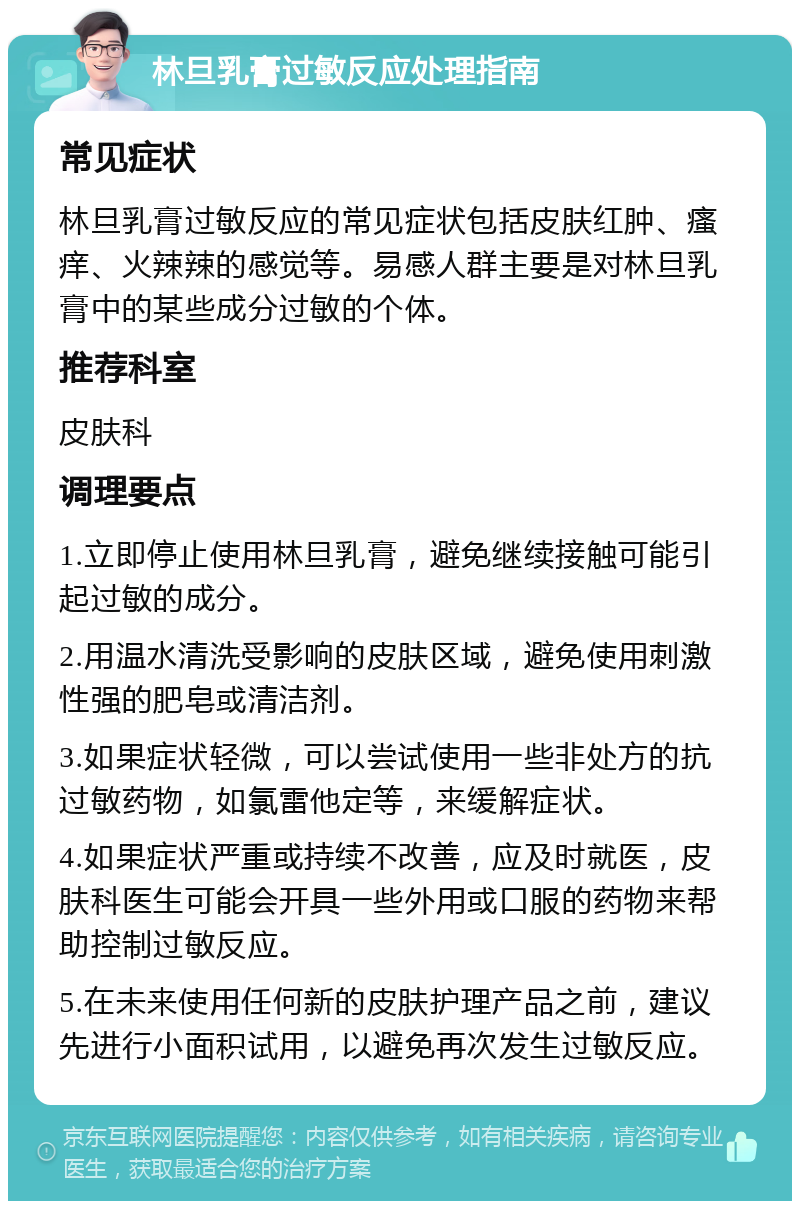 林旦乳膏过敏反应处理指南 常见症状 林旦乳膏过敏反应的常见症状包括皮肤红肿、瘙痒、火辣辣的感觉等。易感人群主要是对林旦乳膏中的某些成分过敏的个体。 推荐科室 皮肤科 调理要点 1.立即停止使用林旦乳膏，避免继续接触可能引起过敏的成分。 2.用温水清洗受影响的皮肤区域，避免使用刺激性强的肥皂或清洁剂。 3.如果症状轻微，可以尝试使用一些非处方的抗过敏药物，如氯雷他定等，来缓解症状。 4.如果症状严重或持续不改善，应及时就医，皮肤科医生可能会开具一些外用或口服的药物来帮助控制过敏反应。 5.在未来使用任何新的皮肤护理产品之前，建议先进行小面积试用，以避免再次发生过敏反应。