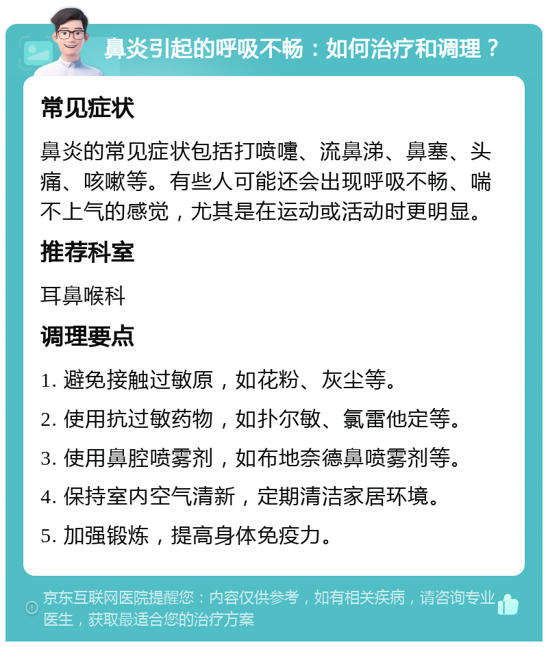 鼻炎引起的呼吸不畅：如何治疗和调理？ 常见症状 鼻炎的常见症状包括打喷嚏、流鼻涕、鼻塞、头痛、咳嗽等。有些人可能还会出现呼吸不畅、喘不上气的感觉，尤其是在运动或活动时更明显。 推荐科室 耳鼻喉科 调理要点 1. 避免接触过敏原，如花粉、灰尘等。 2. 使用抗过敏药物，如扑尔敏、氯雷他定等。 3. 使用鼻腔喷雾剂，如布地奈德鼻喷雾剂等。 4. 保持室内空气清新，定期清洁家居环境。 5. 加强锻炼，提高身体免疫力。