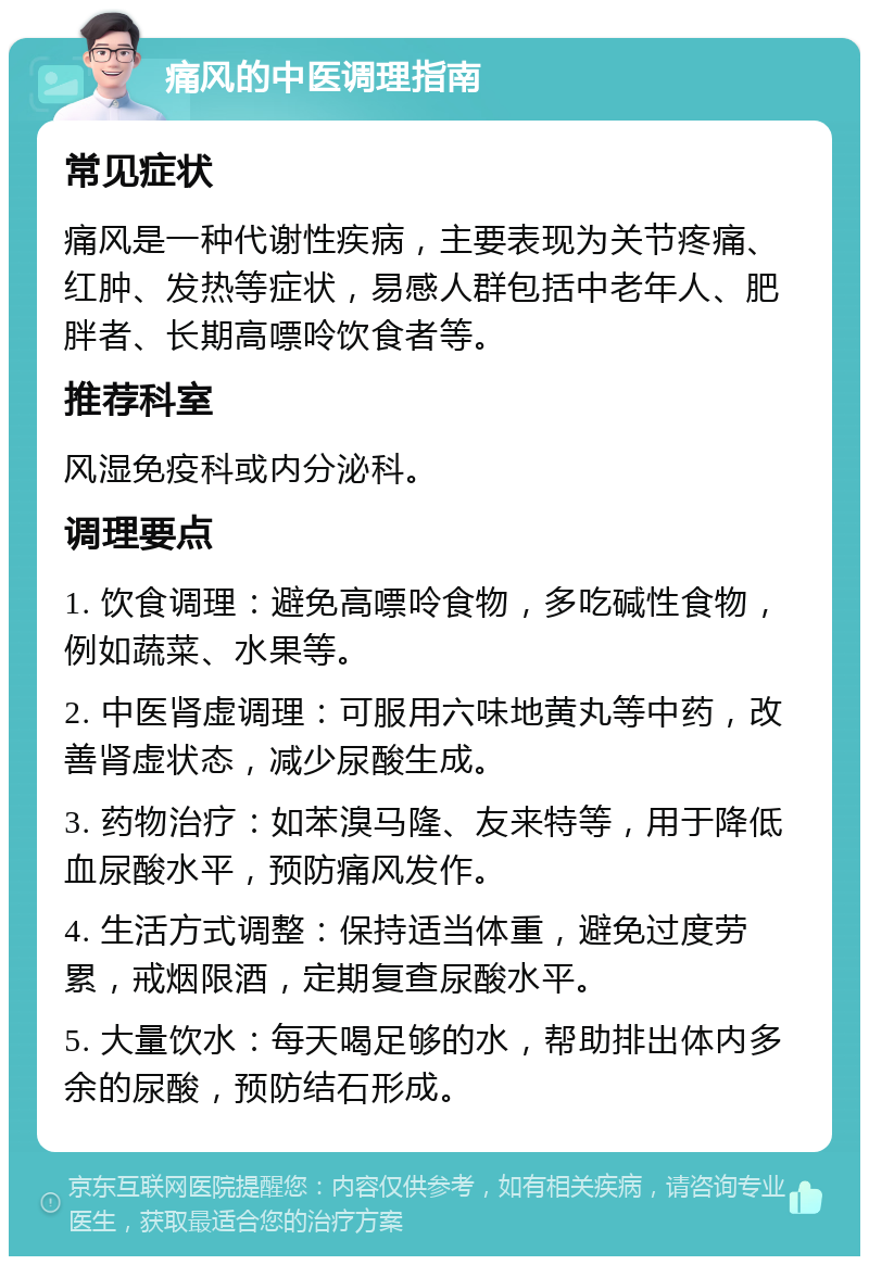 痛风的中医调理指南 常见症状 痛风是一种代谢性疾病，主要表现为关节疼痛、红肿、发热等症状，易感人群包括中老年人、肥胖者、长期高嘌呤饮食者等。 推荐科室 风湿免疫科或内分泌科。 调理要点 1. 饮食调理：避免高嘌呤食物，多吃碱性食物，例如蔬菜、水果等。 2. 中医肾虚调理：可服用六味地黄丸等中药，改善肾虚状态，减少尿酸生成。 3. 药物治疗：如苯溴马隆、友来特等，用于降低血尿酸水平，预防痛风发作。 4. 生活方式调整：保持适当体重，避免过度劳累，戒烟限酒，定期复查尿酸水平。 5. 大量饮水：每天喝足够的水，帮助排出体内多余的尿酸，预防结石形成。