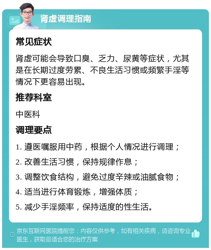 肾虚调理指南 常见症状 肾虚可能会导致口臭、乏力、尿黄等症状，尤其是在长期过度劳累、不良生活习惯或频繁手淫等情况下更容易出现。 推荐科室 中医科 调理要点 1. 遵医嘱服用中药，根据个人情况进行调理； 2. 改善生活习惯，保持规律作息； 3. 调整饮食结构，避免过度辛辣或油腻食物； 4. 适当进行体育锻炼，增强体质； 5. 减少手淫频率，保持适度的性生活。