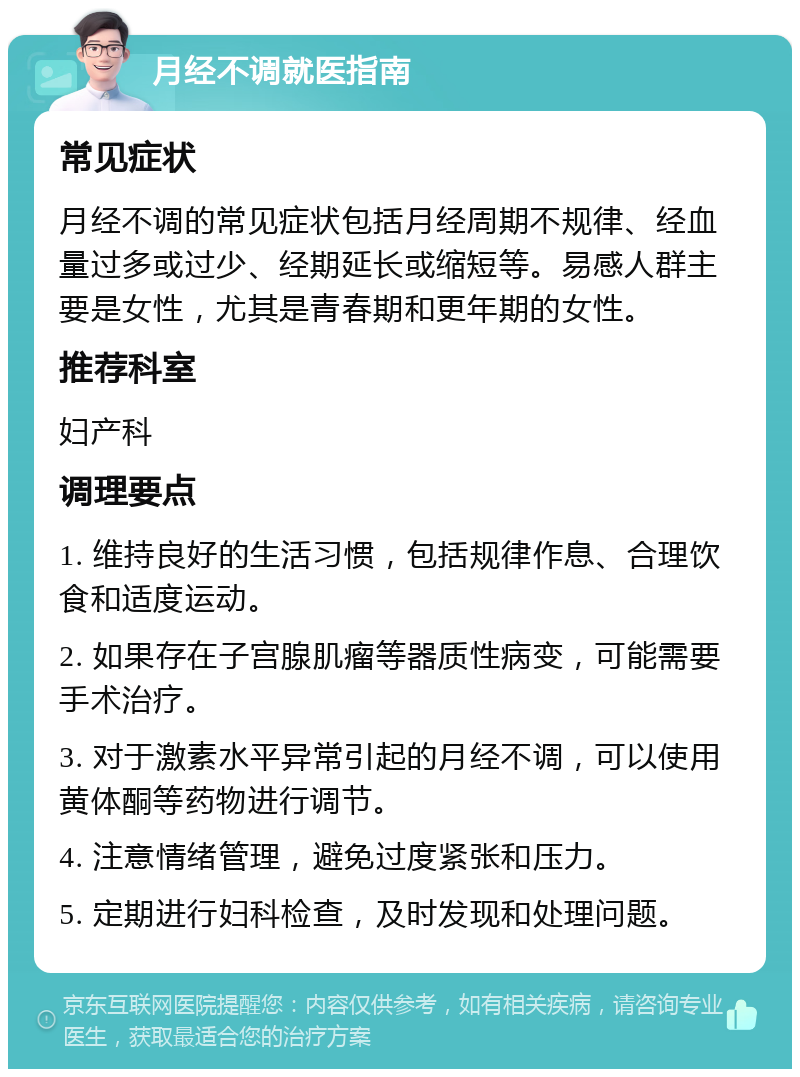 月经不调就医指南 常见症状 月经不调的常见症状包括月经周期不规律、经血量过多或过少、经期延长或缩短等。易感人群主要是女性，尤其是青春期和更年期的女性。 推荐科室 妇产科 调理要点 1. 维持良好的生活习惯，包括规律作息、合理饮食和适度运动。 2. 如果存在子宫腺肌瘤等器质性病变，可能需要手术治疗。 3. 对于激素水平异常引起的月经不调，可以使用黄体酮等药物进行调节。 4. 注意情绪管理，避免过度紧张和压力。 5. 定期进行妇科检查，及时发现和处理问题。