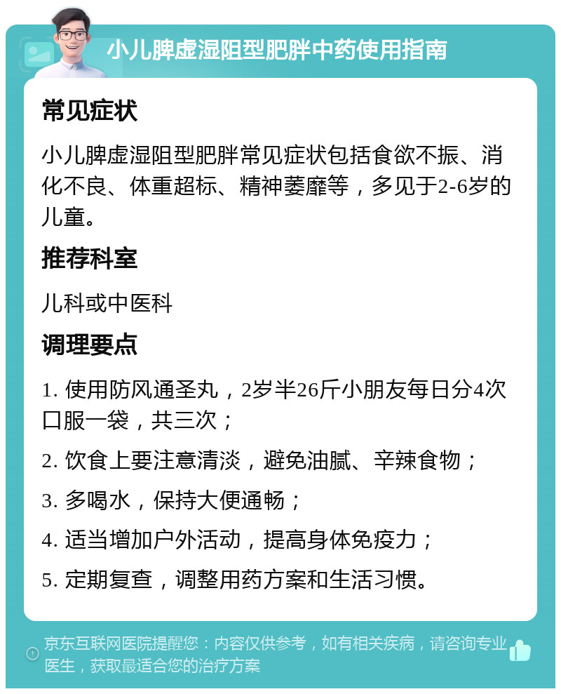 小儿脾虚湿阻型肥胖中药使用指南 常见症状 小儿脾虚湿阻型肥胖常见症状包括食欲不振、消化不良、体重超标、精神萎靡等，多见于2-6岁的儿童。 推荐科室 儿科或中医科 调理要点 1. 使用防风通圣丸，2岁半26斤小朋友每日分4次口服一袋，共三次； 2. 饮食上要注意清淡，避免油腻、辛辣食物； 3. 多喝水，保持大便通畅； 4. 适当增加户外活动，提高身体免疫力； 5. 定期复查，调整用药方案和生活习惯。