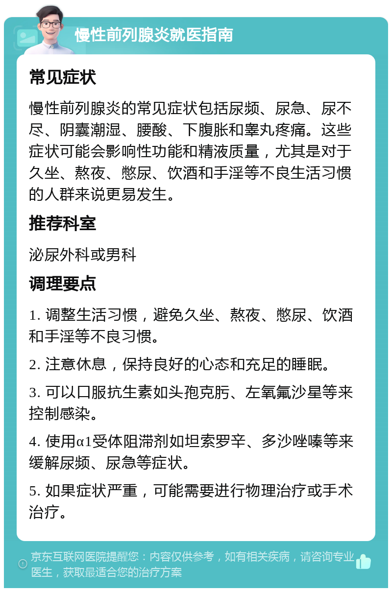 慢性前列腺炎就医指南 常见症状 慢性前列腺炎的常见症状包括尿频、尿急、尿不尽、阴囊潮湿、腰酸、下腹胀和睾丸疼痛。这些症状可能会影响性功能和精液质量，尤其是对于久坐、熬夜、憋尿、饮酒和手淫等不良生活习惯的人群来说更易发生。 推荐科室 泌尿外科或男科 调理要点 1. 调整生活习惯，避免久坐、熬夜、憋尿、饮酒和手淫等不良习惯。 2. 注意休息，保持良好的心态和充足的睡眠。 3. 可以口服抗生素如头孢克肟、左氧氟沙星等来控制感染。 4. 使用α1受体阻滞剂如坦索罗辛、多沙唑嗪等来缓解尿频、尿急等症状。 5. 如果症状严重，可能需要进行物理治疗或手术治疗。