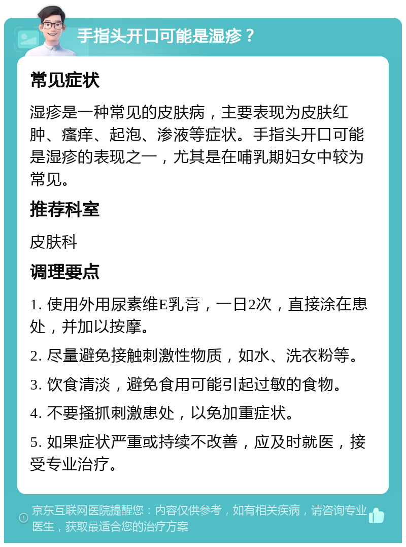 手指头开口可能是湿疹？ 常见症状 湿疹是一种常见的皮肤病，主要表现为皮肤红肿、瘙痒、起泡、渗液等症状。手指头开口可能是湿疹的表现之一，尤其是在哺乳期妇女中较为常见。 推荐科室 皮肤科 调理要点 1. 使用外用尿素维E乳膏，一日2次，直接涂在患处，并加以按摩。 2. 尽量避免接触刺激性物质，如水、洗衣粉等。 3. 饮食清淡，避免食用可能引起过敏的食物。 4. 不要搔抓刺激患处，以免加重症状。 5. 如果症状严重或持续不改善，应及时就医，接受专业治疗。