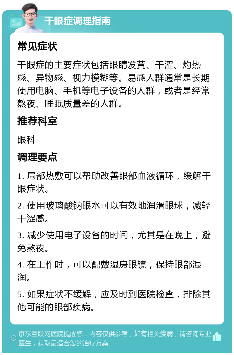 干眼症调理指南 常见症状 干眼症的主要症状包括眼睛发黄、干涩、灼热感、异物感、视力模糊等。易感人群通常是长期使用电脑、手机等电子设备的人群，或者是经常熬夜、睡眠质量差的人群。 推荐科室 眼科 调理要点 1. 局部热敷可以帮助改善眼部血液循环，缓解干眼症状。 2. 使用玻璃酸钠眼水可以有效地润滑眼球，减轻干涩感。 3. 减少使用电子设备的时间，尤其是在晚上，避免熬夜。 4. 在工作时，可以配戴湿房眼镜，保持眼部湿润。 5. 如果症状不缓解，应及时到医院检查，排除其他可能的眼部疾病。