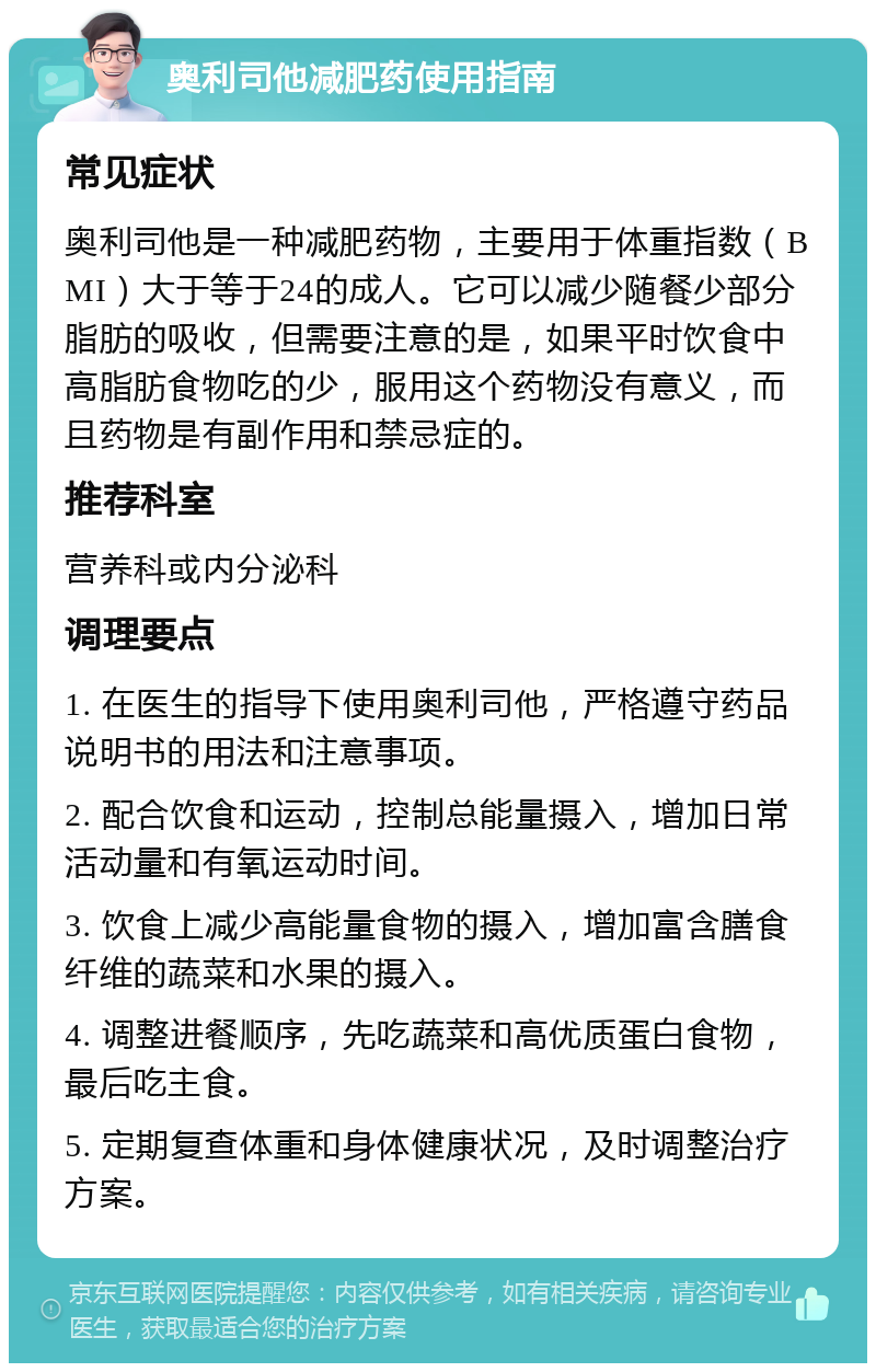 奥利司他减肥药使用指南 常见症状 奥利司他是一种减肥药物，主要用于体重指数（BMI）大于等于24的成人。它可以减少随餐少部分脂肪的吸收，但需要注意的是，如果平时饮食中高脂肪食物吃的少，服用这个药物没有意义，而且药物是有副作用和禁忌症的。 推荐科室 营养科或内分泌科 调理要点 1. 在医生的指导下使用奥利司他，严格遵守药品说明书的用法和注意事项。 2. 配合饮食和运动，控制总能量摄入，增加日常活动量和有氧运动时间。 3. 饮食上减少高能量食物的摄入，增加富含膳食纤维的蔬菜和水果的摄入。 4. 调整进餐顺序，先吃蔬菜和高优质蛋白食物，最后吃主食。 5. 定期复查体重和身体健康状况，及时调整治疗方案。