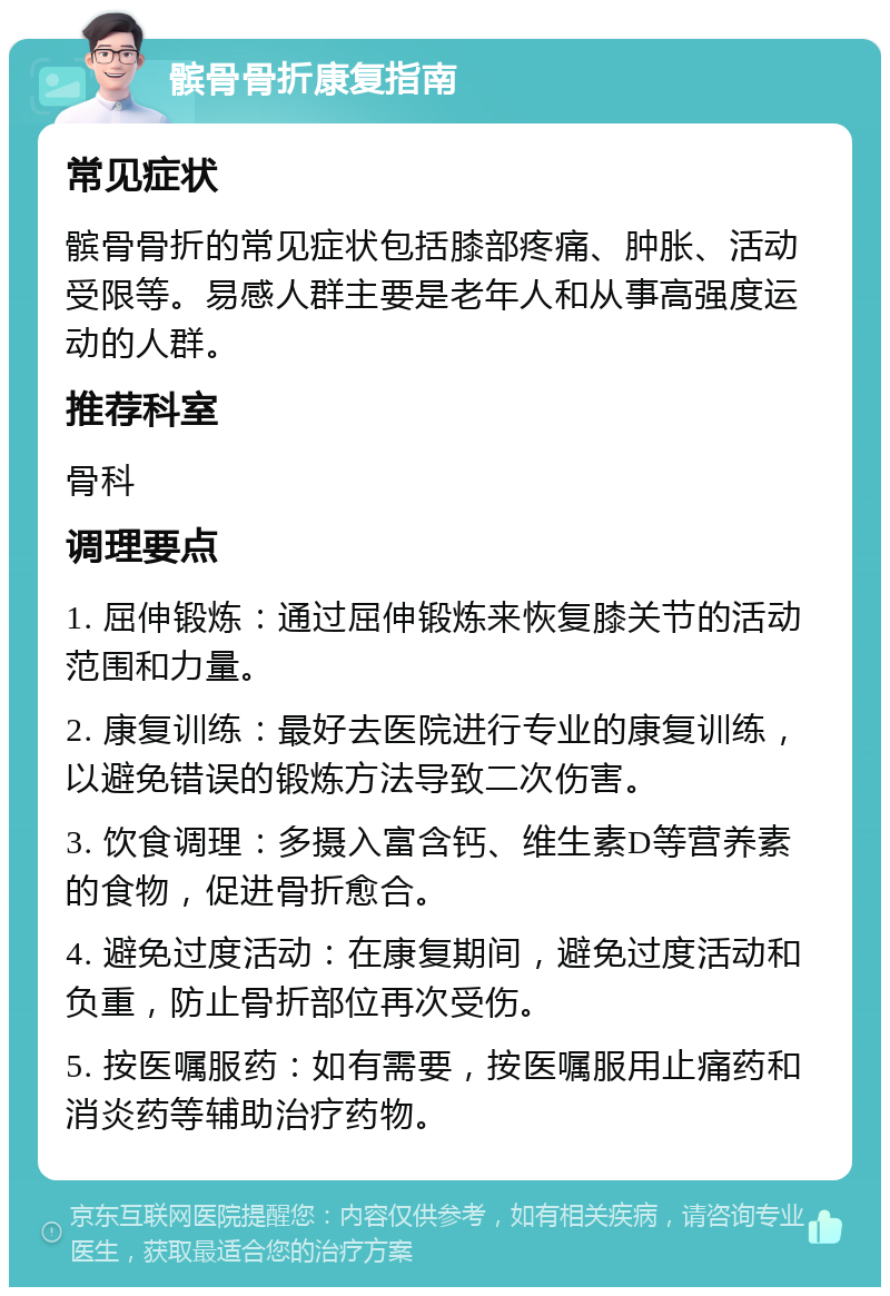 髌骨骨折康复指南 常见症状 髌骨骨折的常见症状包括膝部疼痛、肿胀、活动受限等。易感人群主要是老年人和从事高强度运动的人群。 推荐科室 骨科 调理要点 1. 屈伸锻炼：通过屈伸锻炼来恢复膝关节的活动范围和力量。 2. 康复训练：最好去医院进行专业的康复训练，以避免错误的锻炼方法导致二次伤害。 3. 饮食调理：多摄入富含钙、维生素D等营养素的食物，促进骨折愈合。 4. 避免过度活动：在康复期间，避免过度活动和负重，防止骨折部位再次受伤。 5. 按医嘱服药：如有需要，按医嘱服用止痛药和消炎药等辅助治疗药物。