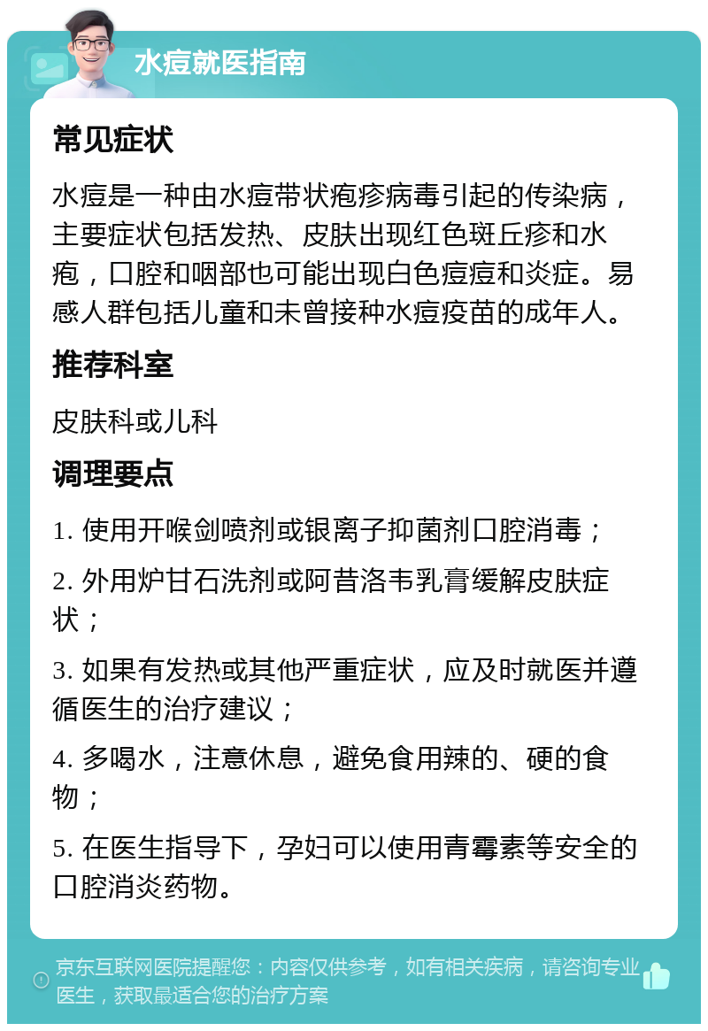 水痘就医指南 常见症状 水痘是一种由水痘带状疱疹病毒引起的传染病，主要症状包括发热、皮肤出现红色斑丘疹和水疱，口腔和咽部也可能出现白色痘痘和炎症。易感人群包括儿童和未曾接种水痘疫苗的成年人。 推荐科室 皮肤科或儿科 调理要点 1. 使用开喉剑喷剂或银离子抑菌剂口腔消毒； 2. 外用炉甘石洗剂或阿昔洛韦乳膏缓解皮肤症状； 3. 如果有发热或其他严重症状，应及时就医并遵循医生的治疗建议； 4. 多喝水，注意休息，避免食用辣的、硬的食物； 5. 在医生指导下，孕妇可以使用青霉素等安全的口腔消炎药物。