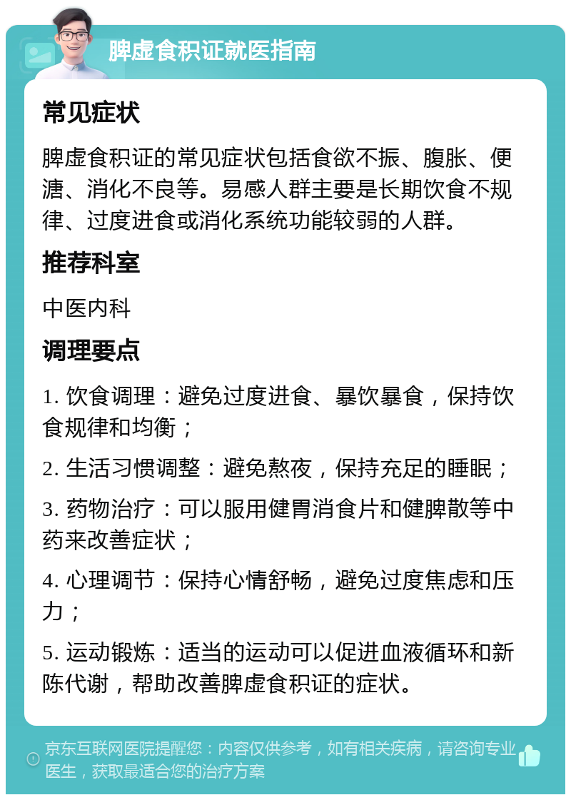 脾虚食积证就医指南 常见症状 脾虚食积证的常见症状包括食欲不振、腹胀、便溏、消化不良等。易感人群主要是长期饮食不规律、过度进食或消化系统功能较弱的人群。 推荐科室 中医内科 调理要点 1. 饮食调理：避免过度进食、暴饮暴食，保持饮食规律和均衡； 2. 生活习惯调整：避免熬夜，保持充足的睡眠； 3. 药物治疗：可以服用健胃消食片和健脾散等中药来改善症状； 4. 心理调节：保持心情舒畅，避免过度焦虑和压力； 5. 运动锻炼：适当的运动可以促进血液循环和新陈代谢，帮助改善脾虚食积证的症状。