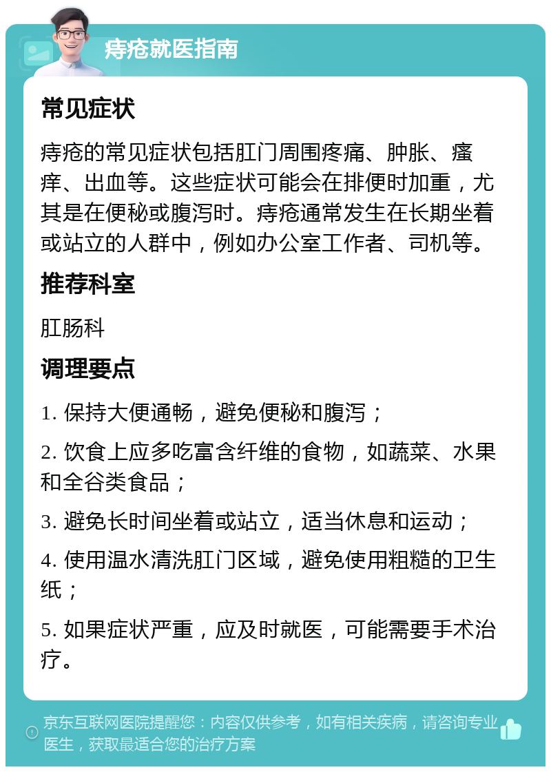 痔疮就医指南 常见症状 痔疮的常见症状包括肛门周围疼痛、肿胀、瘙痒、出血等。这些症状可能会在排便时加重，尤其是在便秘或腹泻时。痔疮通常发生在长期坐着或站立的人群中，例如办公室工作者、司机等。 推荐科室 肛肠科 调理要点 1. 保持大便通畅，避免便秘和腹泻； 2. 饮食上应多吃富含纤维的食物，如蔬菜、水果和全谷类食品； 3. 避免长时间坐着或站立，适当休息和运动； 4. 使用温水清洗肛门区域，避免使用粗糙的卫生纸； 5. 如果症状严重，应及时就医，可能需要手术治疗。