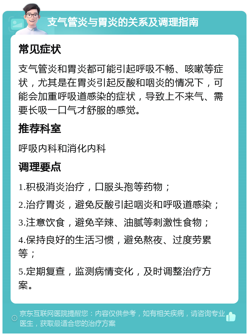 支气管炎与胃炎的关系及调理指南 常见症状 支气管炎和胃炎都可能引起呼吸不畅、咳嗽等症状，尤其是在胃炎引起反酸和咽炎的情况下，可能会加重呼吸道感染的症状，导致上不来气、需要长吸一口气才舒服的感觉。 推荐科室 呼吸内科和消化内科 调理要点 1.积极消炎治疗，口服头孢等药物； 2.治疗胃炎，避免反酸引起咽炎和呼吸道感染； 3.注意饮食，避免辛辣、油腻等刺激性食物； 4.保持良好的生活习惯，避免熬夜、过度劳累等； 5.定期复查，监测病情变化，及时调整治疗方案。