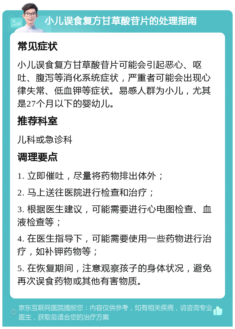 小儿误食复方甘草酸苷片的处理指南 常见症状 小儿误食复方甘草酸苷片可能会引起恶心、呕吐、腹泻等消化系统症状，严重者可能会出现心律失常、低血钾等症状。易感人群为小儿，尤其是27个月以下的婴幼儿。 推荐科室 儿科或急诊科 调理要点 1. 立即催吐，尽量将药物排出体外； 2. 马上送往医院进行检查和治疗； 3. 根据医生建议，可能需要进行心电图检查、血液检查等； 4. 在医生指导下，可能需要使用一些药物进行治疗，如补钾药物等； 5. 在恢复期间，注意观察孩子的身体状况，避免再次误食药物或其他有害物质。