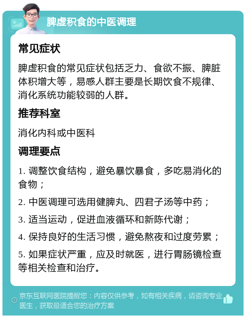 脾虚积食的中医调理 常见症状 脾虚积食的常见症状包括乏力、食欲不振、脾脏体积增大等，易感人群主要是长期饮食不规律、消化系统功能较弱的人群。 推荐科室 消化内科或中医科 调理要点 1. 调整饮食结构，避免暴饮暴食，多吃易消化的食物； 2. 中医调理可选用健脾丸、四君子汤等中药； 3. 适当运动，促进血液循环和新陈代谢； 4. 保持良好的生活习惯，避免熬夜和过度劳累； 5. 如果症状严重，应及时就医，进行胃肠镜检查等相关检查和治疗。